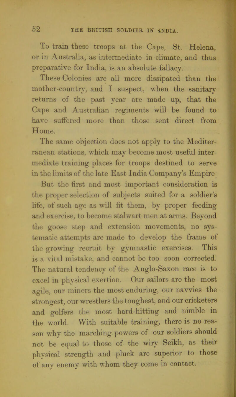 To train these troops at the Cape, St. Helena, or in Australia, as intermediate in climate, and thus preparative for India, is an absolute fallacy. These Colonies are all more dissipated than the mother-country, and 1 suspect, when the sanitary returns of the past year are made up, that the Cape and Australian regiments will be found to have suffered more than those sent direct from Home. The same objection does not apply to the Mediter- ranean stations, which may become most useful inter- mediate training places for troops destined to serve in the limits of the late East India Company's Empire But the first and most important consideration is the proper selection of subjects suited for a soldier's life, of such age as will fit them, by proper feeding and exercise, to become stalwart men at arms. Beyond the goose step and extension movements, no sys- tematic attempts are made to develop the frame of the growing recruit by gymnastic exercises. This is a vital mistake, and cannot be too soon corrected. The natural tendency of the Anglo-Saxon race is to excel in physical exertion. Our sailors are the most agile, our miners the most enduring, our navvies the strongest, our wrestlers the toughest, and our cricketers and golfers the most hard-hitting and nimble in the world. With suitable training, there is no rea- son why the marching powers of our soldiers should not be equal to those of the wiry Seikh, as their physical strength and pluck are superior to those of any enemy with whom they come in contact.