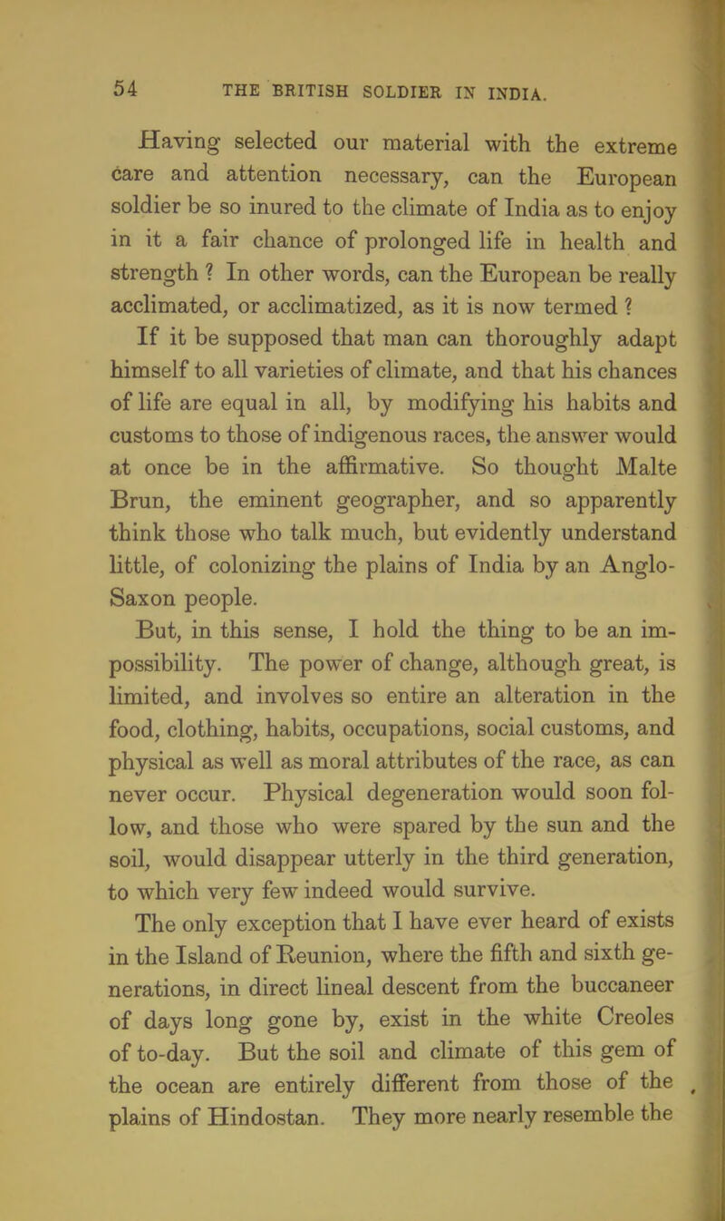 Having selected our material with the extreme care and attention necessary, can the European soldier be so inured to the climate of India as to enjoy in it a fair chance of prolonged life in health and strength ? In other words, can the European be really acclimated, or acclimatized, as it is now termed ? If it be supposed that man can thoroughly adapt himself to all varieties of climate, and that his chances of life are equal in all, by modifying his habits and customs to those of indigenous races, the answer would at once be in the affirmative. So thoug^ht Malte Brun, the eminent geographer, and so apparently think those who talk much, but evidently understand little, of colonizing the plains of India by an Anglo- Saxon people. But, in this sense, I hold the thing to be an im- possibility. The power of change, although great, is limited, and involves so entire an alteration in the food, clothing, habits, occupations, social customs, and physical as well as moral attributes of the race, as can never occur. Physical degeneration would soon fol- low, and those who were spared by the sun and the soil, would disappear utterly in the third generation, to which very few indeed would survive. The only exception that I have ever heard of exists in the Island of Eeunion, where the fifth and sixth ge- nerations, in direct Hneal descent from the buccaneer of days long gone by, exist in the white Creoles of to-day. But the soil and climate of this gem of the ocean are entirely dilFerent from those of the plains of Hindostan. They more nearly resemble the