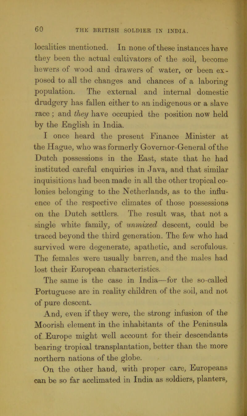 localities mentioned. In none of these instances have they been the actual cultivators of the soil, become hewers of wood and drawers of water, or been ex- posed to all the changes and chances of a laboring population. The external and internal domestic drudgery has fallen either to an indigenous or a slave race ; and they have occupied the position now held by the English in India. I once heard the present Finance Minister at the Hague, who was formerly Governor-General of the Dutch possessions in the East, state that he had instituted careful enquiries in Java, and that similar inquisitions had been made in all the other tropical co- lonies belonging to the Netherlands, as to the influ- ence of the respective climates of those possessions on the Dutch settlers. The result was, that not a single white family, of unmixed descent, could be traced beyond the third generation. The few who had survived were degenerate, apathetic, and scrofulous. The females were usually barren, and the males had lost their European characteristics. The same is the case in India—for the so-called Portuguese are in reality children of the soil, and not of pure descent. And, even if they were, the strong infusion of the Moorish element in the inhabitants of the Peninsula of Europe might well account for their descendants bearing tropical transplantation, better than the more northern nations of the globe. On the other hand, with proper care, Europeans can be so far acclimated in India as soldiers, planters,