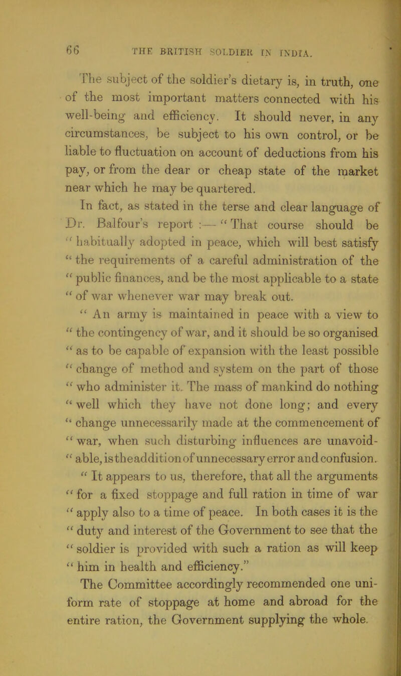 The subject of the soldier's dietary is, in truth, one of the most important matters connected with his well-being- and efficiency. It should never, in any circumstances, be subject to his own control, or be liable to fluctuation on account of deductions from his pay, or from the dear or cheap state of the market near which he may be quartered. In fact, as stated in the terse and clear language of Dr. Balfour's report :—-  That course should be '' habitually adopted in peace, which will best satisfy *' the requirements of a careful administration of the  public finances, and be the most applicable to a state  of war whenever war may break out. ''An army is maintained in peace with a view to  the contingency of war, and it should be so organised  as to be capable of expansion with the least possible  change of method and system on the part of those  who administer it. The mass of mankind do nothing  well which they have not done long; and every  change unnecessarily made at the commencement of  war, when such disturbing influences are unavoid-  able, istbeadditionof unnecessary error andconfusion.  It appears to us, therefore, that all the arguments ''for a fixed stoppage and full ration in time of war  apply also to a time of peace. In both cases it is the  duty and interest of the Government to see that the  soldier is provided with such a ration as will keep  him in health and efficiency. The Committee accordingly recommended one uni- form rate of stoppage at home and abroad for the entire ration, the Government supplying the whole.