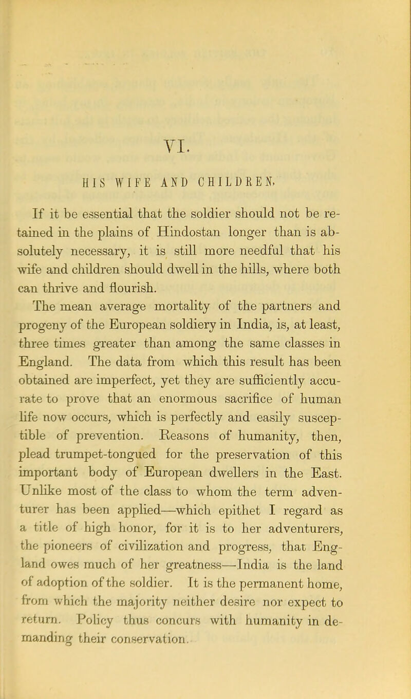 YI. HIS WIFE AND CHILDREN, If it be essential that the soldier should not be re- tained in the plains of Hindostan longer than is ab- solutely necessary, it is still more needful that his wife and children should dwell in the hills, where both can thrive and flourish. The mean average mortality of the partners and progeny of the European soldiery in India, is, at least, three times greater than among the same classes in England. The data from which this result has been obtained are imperfect, yet they are sufficiently accu- rate to prove that an enormous sacrifice of human life now occurs, which is perfectly and easily suscep- tible of prevention. Reasons of humanity, then, plead trumpet-tongued for the preservation of this important body of European dwellers in the East. Unlike most of the class to whom the term adven- turer has been applied—which epithet I regard as a title of high honor, for it is to her adventurers, the pioneers of civilization and progress, that Eng- land owes much of her greatness—India is the land of adoption of the soldier. It is the permanent home, from which the majority neither desire nor expect to return. Policy thus concurs with humanity in de- manding their conservation.