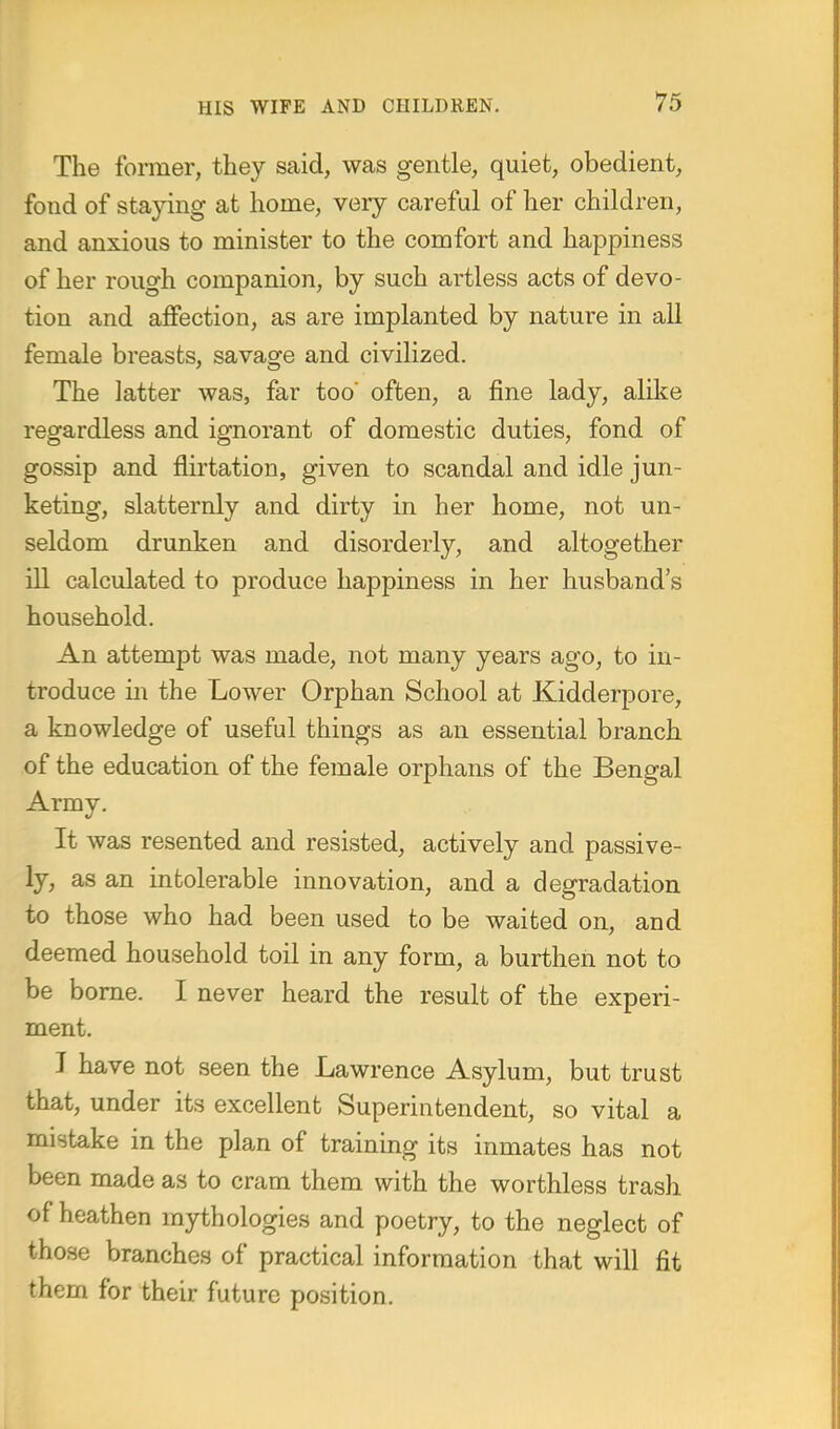 The former, they said, was gentle, quiet, obedient, fond of staying at home, very careful of her children, and anxious to minister to the comfort and happiness of her rough companion, by such artless acts of devo- tion and affection, as are implanted by nature in all female breasts, savage and civilized. The latter was, far too' often, a fine lady, alike regardless and ignorant of domestic duties, fond of gossip and flirtation, given to scandal and idle jun- keting, slatternly and dirty in her home, not un- seldom drunken and disorderly, and altogether ill calculated to produce happiness in her husband's household. An attempt was made, not many years ago, to in- troduce in the Lower Orphan School at Kidderpore, a knowledge of useful things as an essential branch of the education of the female orphans of the Bengal Army. It was resented and resisted, actively and passive- ly, as an intolerable innovation, and a degradation to those who had been used to be waited on, and deemed household toil in any form, a burthen not to be borne. I never heard the result of the experi- ment. I have not seen the Lawrence Asylum, but trust that, under its excellent Superintendent, so vital a mistake in the plan of training its inmates has not been made as to cram them with the worthless trash of heathen mythologies and poetry, to the neglect of those branches of practical information that will fit them for their future position.