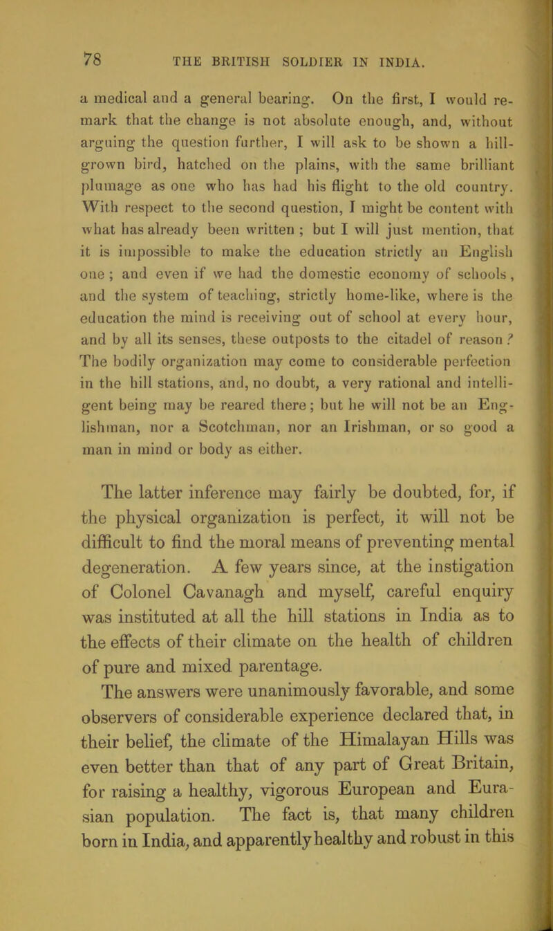 a medical and a general bearing. On the first, I would re- mark that the change is not absolute enough, and, without arguing the question further, I will ask to be shown a hill- grown bird, hatched on the plains, with the same brilliant plumage as one who has had his flight to the old country. With respect to the second question, I might be content with what has already been written ; but I will just mention, that it is impossible to make the education strictly an English one ; and even if we had the domestic economy of schools, and the system of teaching, strictly home-like, where is the education the mind is receiving out of school at every hour, and by all its senses, these outposts to the citadel of reason ? The bodily organization may come to considerable perfection in the hill stations, and, no doubt, a very rational and intelli- gent being may be reared there; but he will not be an Eng- lishman, nor a Scotchman, nor an Irishman, or so good a man in mind or body as either. The latter inference may fairly be doubted, for, if the physical organization is perfect, it will not be difficult to find the moral means of preventing mental degeneration. A few years since, at the instigation of Colonel Cavanagh and myself, careful enquiry was instituted at all the hill stations in India as to the effects of their climate on the health of children of pure and mixed parentage. The answers were unanimously favorable, and some observers of considerable experience declared that, in their belief, the climate of the Himalayan Hills was even better than that of any part of Great Britain, for raising a healthy, vigorous European and Eura- sian population. The fact is, that many children born in India, and apparently healthy and robust in this