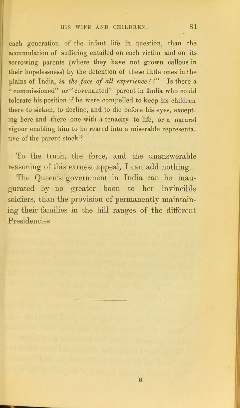 ach generation of the infant life in question, than the accumulation of sufferins: entailed on each victim and on its sorrowing parents (where they have not grown callous in their hopelessness) by the detention of these little ones in the plains of India, in the face of all experience ! ! Is there a commissioned or covenanted parent in India who could tolerate his position if he were compelled to keep his children there to sicken, to decline, and to die before his eyes, except- ing here and there one with a tenacity to life, or a natural vigour enabling him to be reared into a miserable representa- tive of the parent stock ? To the truth, the force, and the unanswerable reasoning of this earnest appeal, I can add nothing. The Queen's government in India can be inau- gurated by no greater boon to her invincible soldiers, than the provision of permanently maintain- ing their families in the hill ranges of the different Presidencies.
