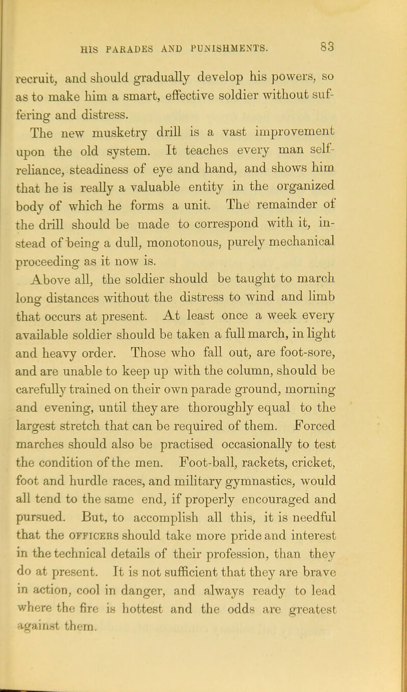 •recruit, and should gradually develop his powers, so as to make him a smart, eiFective soldier without suf- fering and distress. The new musketry drill is a vast improvement upon the old system. It teaches every man self- rehance, steadiness of eye and hand, and shows him that he is really a valuable entity in the organized body of which he forms a unit. The remainder of the drill should be made to correspond with it, in- stead of teing a dull, monotonous, purely mechanical proceeding as it now is. Above all, the soldier should be taught to march lono- distances without the distress to wind and limb that occurs at present. At least once a week every available soldier should be taken a full march, in light and heavy order. Those who fall out, are foot-sore, and are unable to keep up with the column, should be carefully trained on their own parade ground, morning and evening, until they are thoroughly equal to the largest stretch that can be required of them. Forced marches should also be practised occasionally to test the condition of the men. Foot-ball, rackets, cricket, foot and hurdle races, and military gymnastics, would all tend to the same end, if properly encouraged and pursued. But, to accomplish all this, it is needful that the officers should take more pride and interest in the technical details of their profession, than they do at present. It is not sufficient that they are brave in action, cool in danger, and always ready to lead where the fire is hottest and the odds are greatest against them.