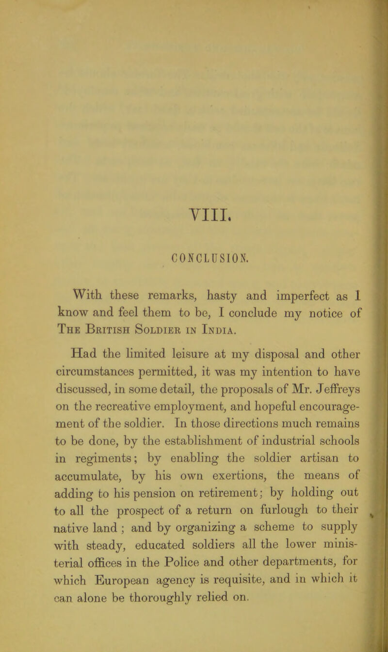 YIIL CONCLUSION. With these remarks, hasty and imperfect as 1 know and feel them to be, I conclude my notice of The British Soldier in India. Had the limited leisure at my disposal and other circumstances permitted, it was my intention to have discussed, in some detail, the proposals of Mr. Jeffreys on the recreative employment, and hopeful encourage- ment of the soldier. In those directions much remains to be done, by the establishment of industrial schools in regiments; by enabling the soldier artisan to accumulate, by his own exertions, the means of adding to his pension on retirement; by holding out to all the prospect of a return on furlough to their native land; and by organizing a scheme to supply with steady, educated soldiers all the lower minis- terial offices in the Police and other departments, for which European agency is requisite, and in which it can alone be thoroughly relied on,