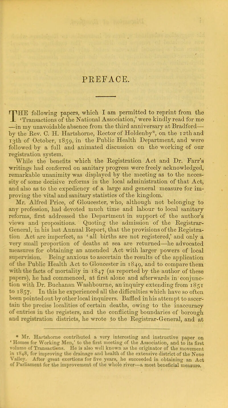 PREFACE. THE following papers, which I am permitted to reprint from the 'Transactions of the National Association,' were kindly read for me —in my unavoidable absence from the third anniversary at Bradford— by the Rev. C. H. Hartshorne, Rector of Holdenby*, on the 12th and 13th of October, 1859, in the Public Health Department, and were followed by a full and animated discussion on the working of our registration system. While the benefits which the Registration Act and Dr. Farr'a writings had conferred on sanitary progress were freely acknowledged, remarkable unanimity was displayed by the meeting as to the neces- sity of some decisive reforms in the local administration of that Act, and also as to the expediency of a large and general measu.re for im- proving the vital and sanitary statistics of the kingdom. Mr. Alfred Price, of Gloucester, who, although not belonging to any profession, had devoted much time and labour to local sanitary reforms, first addressed the Department in sujjport of the author's views and propositions. Quoting the admission of the Registrar- General, in his last Annual Report, that the provisions of the Registra- tion Act are imperfect, as ' all births are not registered,' and only a very small proportion of deaths at sea are returned—he advocated measures for obtaining an amended Act with larger powers of local supervision. Being anxious to ascertain the results of the application of the Public Health Act to Gloucester in T849, and to compare them with the facts of mortality in 1847 (^^ reported by the author of these papers), he had commenced, at first alone and afterwards in conjunc- tion with Dr. Buchanan Washbourne, an inquiry extending from 1851 to 1857. t^is he experienced all the difficulties which have so often been pointed out by other local inquirers. Baffled in his attempt to ascer- tain the precise localities of certain deaths, owing to the inaccuracy of entries in the registers, and the conflicting boundaries of borough and registration districts, he wrote to the Registrar-General, and at • Mr. Hartahorne contributed a very interesting and instructive paper on ' Homes for Working Men,' to the first meeting of the Association, and to its first volume of Transactions. He is also well known as the originator of the movement in 1848, for improving the drainage and health of the extensive district of the Nene Valley. After great exertions for five years, he succeeded in obtaining an Act of Parliament for the improvement of the whole river—a most beneficial meusuro.