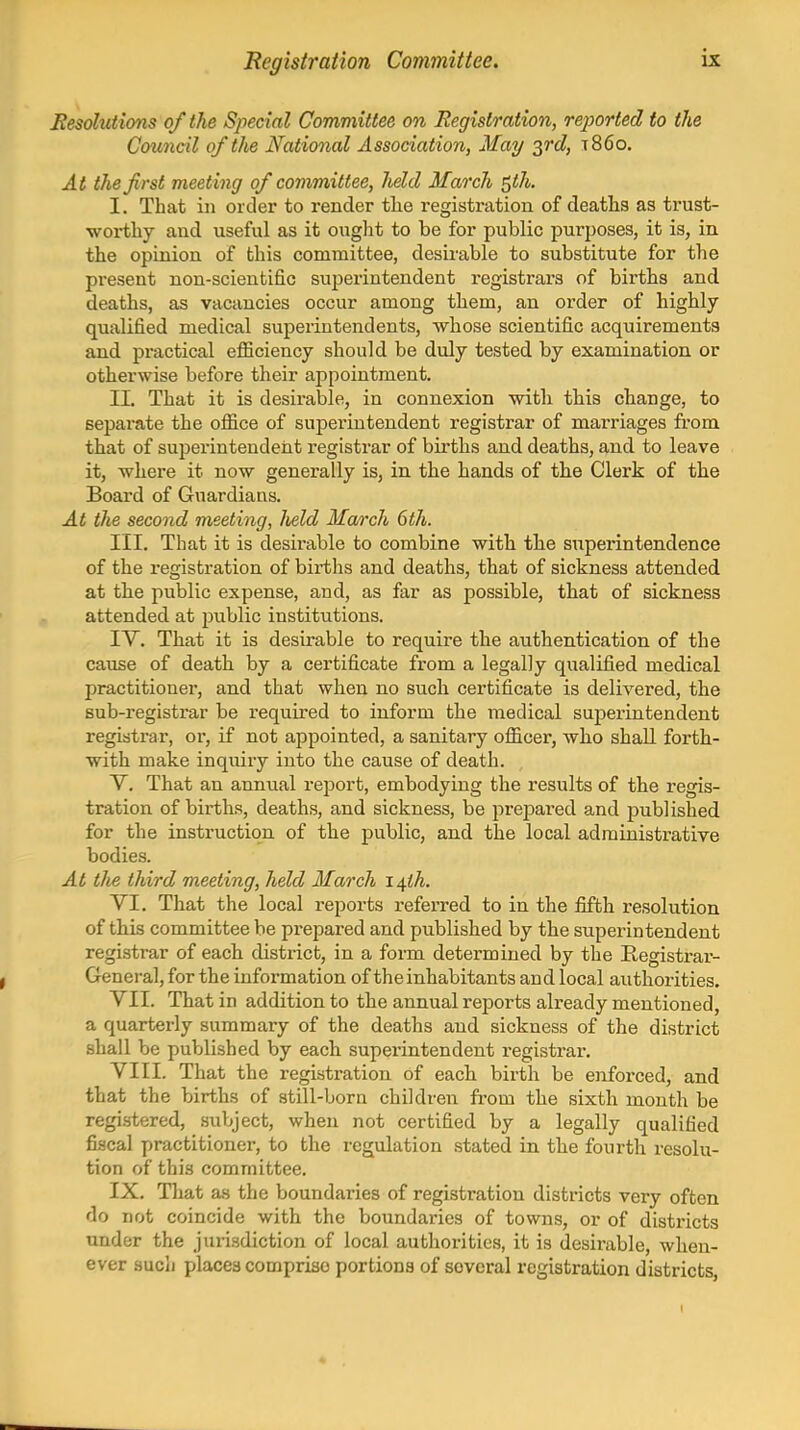 Registration Committee. Resolutions of the Special Committee on Registration, reported to the Council of the National Association, May ^I'd) t86o. At the first meeting of committee, held March ^th. I. That ill order to render tlie registration of deaths as trust- worthy and useful as it ought to be for public purposes, it is, in the opinion of this committee, desii'able to substitute for the present non-scientific supei'intendent registrars of births and deaths, as vacancies occur among them, an order of highly qualified medical superintendents, whose scientific acquirements and practical efficiency should be duly tested by examination or otherwise before their appointment. II. That it is desirable, in connexion with this change, to separate the ofiice of superintendent registrar of marriages from that of superintendent registrar of births and deaths, and to leave it, where it now generally is, in the hands of the Clerk of the Boai'd of Guardians. At the second meeting, Jield March 6th. III. That it is desirable to combine with the superintendence of the registration of births and deaths, that of sickness attended at the public expense, and, as far as possible, that of sickness attended at public institutions. IV. That it is desirable to require the authentication of the cause of death by a certificate from a legally qualified medical practitioner, and that when no such certificate is delivered, the sub-registrar be required to inform the medical superintendent registrar, or, if not appointed, a sanitary officer, who shall forth- with make inquiry into the cause of death. V. That an annual report, embodying the results of the regis- tration of births, deaths, and sickness, be prepared and published for the instruction of the public, and the local administrative bodies. At tlie third meeting, held March i^ih. VI. That the local reports referred to in the fifth resolution of this committee be pi-epared and published by the superintendent registrar of each district, in a form determined by the Registrar- General, for the information of the inhabitants and local authorities, VII. That in addition to the annual reports already mentioned, a quarterly summary of the deaths and sickness of the district shall be published by each superintendent registrar. VIII. That the registration of each birth be enforced, and that the births of still-born children from the sixth month be registered, subject, when not certified by a legally qualified fiscal practitioner, to the regulation stated in the fourth resolu- tion of this committee. IX. Tliat as the boundaries of registration districts very often do not coincide with the boundaries of towns, or of districts under the jurisdiction of local authorities, it is desirable, when- ever sucli places comprise portions of several registration districts,