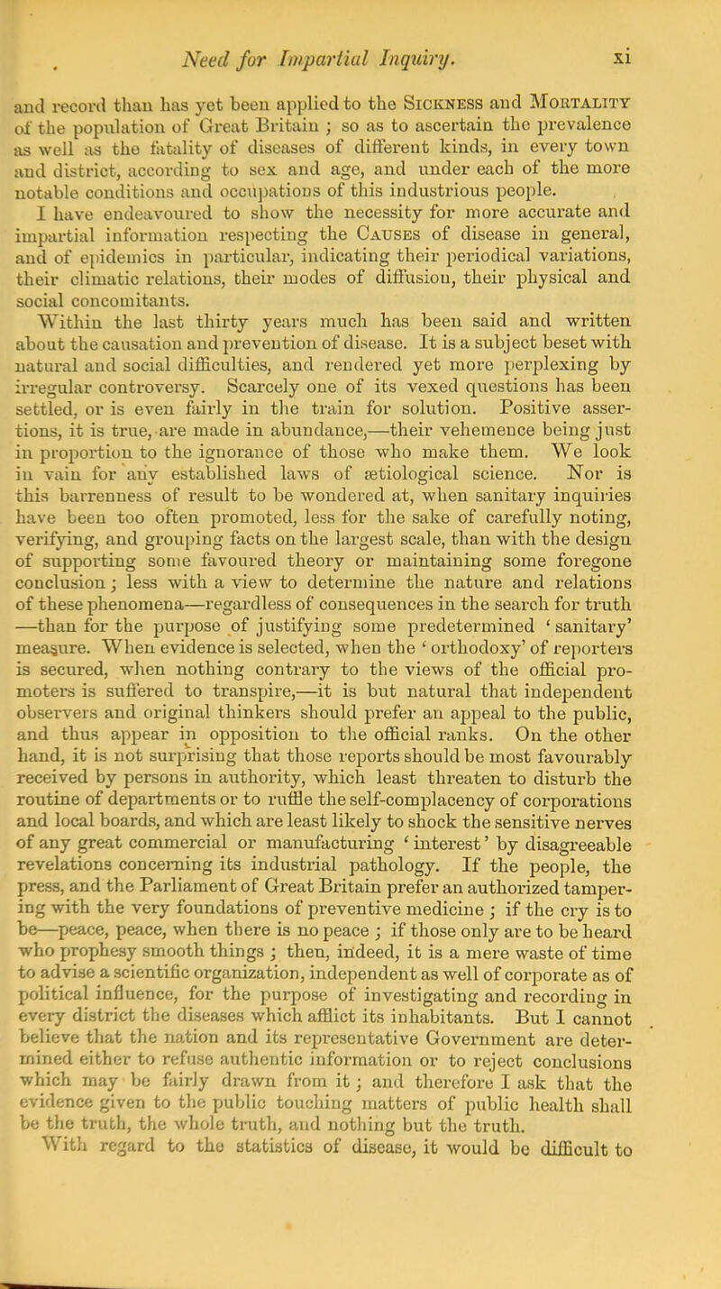 Need fur Iinpariiul Inquiry. and record thau has yet been applied to the Sickness and Mortality ol' the popuhition of Great Britaiii; so as to ascertain the prevalence as well as the tatality of diseases of difterent kinds, in every town and district, according to sex and age, and under each of the more notable conditions and occupations of this industrious people. I have endeavoured to show the necessity for more accurate and impartial information respecting the Causes of disease in general, and of epidemics in particular, indicating their periodiciil variations, their climatic relations, their modes of diffusion, their physical and social concomitants. Within the last thirty years much has been said and written about the causation and prevention of disease. It is a subject beset with natural and social difficulties, and rendered yet more perplexing by irregular controversy. Scarcely one of its vexed questions has been settled, or is even faii-ly in tlie train for solution. Positive asser- tions, it is true, are made in abundance,—their vehemence being just in proportion to the ignorance of those who make them. We look in vain for any established laws of setiological science. Nor is this barrenness of result to be wondered at, when sanitary inquiries have been too often promoted, less for the sake of carefully noting, verifying, and grouping facts on the largest scale, than with the design of supporting some favoured theory or maintaining some foregone conclusion; less with a view to determine the nature and relations of these phenomena—regardless of consequences in the search for truth —than for the purpose of justifying some predetermined ' sanitary' measure. When evidence is selected, when the ' orthodoxy' of reporters is secured, when nothing contrary to the views of the official pro- moters is suffered to transpire,—it is but natural that independent observers and original thinkers should prefer an appeal to the public, and thus appear in opposition to tlie official ranks. On the other hand, it is not surpjrising that those reports should be most favourably received by persons in authority, which least threaten to disturb the routine of departments or to ruffle the self-complacency of corporations and local boards, and which are least likely to shock the sensitive nerves of any great commercial or manufacturing ' interest' by disagreeable revelations concerning its industrial pathology. If the people, the press, and the Parliament of Great Britain prefer an authorized tamper- ing with the very foundations of preventive medicine ; if the cry is to be—peace, peace, when there is no peace ; if those only are to be heard who prophesy smooth things ; then, indeed, it is a mere waste of time to advise a scientific organization, independent as well of corporate as of political influence, for the purpose of investigating and recording in every district the diseases which afflict its inhabitants. But I cannot believe that the nation and its representative Government are deter- mined either to refuse authentic information or to reject conclusions which may be fairly drawn from it; and therefore I ask that the evidence given to tlie public touching matters of public health shall be the truth, the whole tnith, and nothing but the truth. With regard to the statistics of disease, it would be difficult to