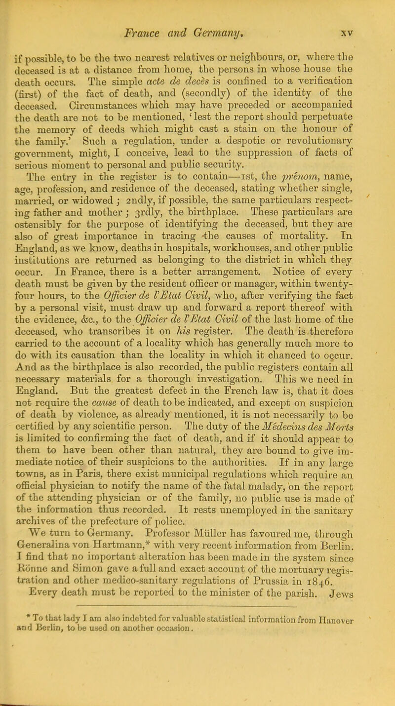 if possible, to be the two nearest relatives or neighbours, or, where the deceased is at a distance from home, the persons in whoso house the death occurs. The simple acte de deces is confined to a verification (fii-st) of the fact of death, and (secondly) of the identity of the deceased. Circumstances which may have preceded or accompanied the death are not to be mentioned, ' lest the report should perpetuate the memory of deeds which might cast a stain on the honour of the family.' Such a regulation, under a despotic or revolutionary government, might, I conceive, lead to the suppression of facts of serious moment to personal and public security. The entry in the register is to contain—ist, the prenom, name, age, profession, and residence of the deceased, stating whether single, married, or widowed ; 2ndly, if possible, the same particulars respect- ' ing father and mother ; srdly, the birthplace. These particulars are ostensibly for the purpose of identifying the deceased, but they are also of great importance in tracing -the causes of mortality. Tn England, as we know, deaths in hospitals, workhouses, and other jjublic institutions are returned as belonging to the district in which they occur. In France, there is a better arrangement. Notice of every . death must be given by the resident ofiicer or manager, within twenty- four hours, to the Officier de VEtat Civil, who, after verifying the fact by a personal visit, must draw up and forward a report thereof with the evidence, &c., to the Officier de VEtat Civil of the last home of the deceased, who transcribes it on his register. The death is therefore carried to the account of a locality which has generally much more to do with its causation than the locality in which it chanced to occur. And as the birthplace is also recorded, the public registers contain all necessary materials for a thorough investigation. This we need in England. But the greatest defect in the French law is, that it does not require the came of death to be indicated, and except on suspicion of death by violence, as already mentioned, it is not necessarily to be certified by any scientific person. The duty of the Medecins des Morts is limited to confirming the fact of death, and if it should appear to them to have been other than natural, they are bound to give ini- mediat-e notice of their suspicions to the authorities. If in any large towns, as in Paris, there exist municipal regulations which require an official physician to notify the name of the fatal malady, on the report of the attending physician or of the family, no public use is made of the information thus recorded. It rests unemployed in the sanitary archives of the prefecture of police. We turn to Germany. Professor Miiller has favoured me, through Generalina von Hartmann,* with very recent information from Berlin. I find that no important alteration has been made in the system since Ronne and Simon gave a full and exact account of the mortuary regis- tration and other medico-sanitary regiilations of Prussia iu 1846. Every death mu.st be reported to the minister of the parish. Jews * To that lady I am also indebted for valuable statistical information from Hanover and Berlin, to be used on another occasion.