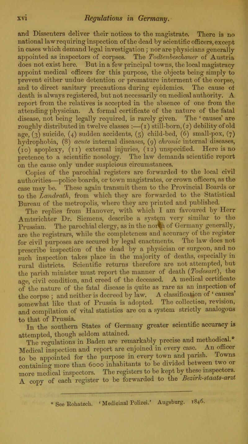 and Dissenters deliver their notices to the magistrate. There is no national law requiring inspection of the dead by scientific officers, except in cases which demand legal investigation; nor are physicians generally appointed as inspectors of corpses. The TocUenhescliaucr of Austria does not exist here. But in a few principal towns, the local magistracy appoint medical officers for this purpose, the objects being simply to prevent either undue detention or premature interment of the corpse, and to direct sanitary precautions during epidemics. The cause of death is always registered, bxit not necessarily on medical authority. A report from the relatives is accepted in the absence of one from the attending physician. A formal certificate of the nature of the fatal disease, not being legally required, is rarely given. The ' causes' are roughly distributed in twelve classes :—(i) still-born, (2) debility of old age, (3) suicide, (4) sudden accidents, (5) child-bed, (6) small-pox, (7) hydrophobia, (8) acute internal diseases, (9) chronic internal diseases, (10) apoplexy, (11) external injuries, (12) \inspecified. Here is no pretence to a scientific nosology. The law demands scientific report on the cause only under suspicious circumstances. Copies of the parochial registers are forwarded to the local civil authorities—^police boards, or town magistrates, or crown officers, as the case may be. These again transmit them to the Provincial Boards or to the Landrath, from which they are forwarded to the Statistical Bureau of the metropolis, where they are printed and published. The replies from Hanover, with which I am favoured by Herr Amtsrichter Dr. Siemens, describe a system very similar to the Prussian. The parochial clergy, as in the noi^ of Germany generally, are the registrars, while the completeness and accuracy of the register for civil purposes are secured by legal enactments. The law does not prescribe inspection of the dead by a physician or surgeon, and no such inspection takes place in the majority of deaths, especially in rural districts. Scientific returns therefore are not attempted, but the parish minister must report the manner of death {Todesart), the af^e, civil condition, and creed of the deceased. A medical certificate of the nature of the fatal disease is quite as rare as an inspection of the corpse ; and neither is decreed by law. A classification of ' causes* somewhat like that of Pmssia is adopted. The collection, revision, and compilation of vital statistics are on a system strictly analogous to that of Prussia. In the southern States of Germany greater scientific accuracy is attempted, though seldom attained. 1 j- 1 * The regulations in Baden are remarkably precise and methodical. Medical inspection and report are enjoined in every case. An officer to be appointed for the purpose in every town and pansh. Towns containing more than 6000 inhabitants to be divided between two or more medical inspectors. The registers to be kept by these inspectors. A copy of each register to be forwarded to the Bezirk-staats-a/rzt * See Eohatzch. ' Medicinal Polizei.' Augsburg. 1846.