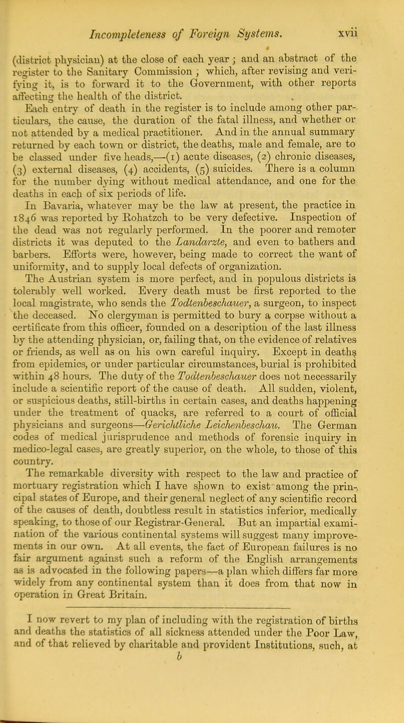 (district physiciau) at the close of each year ; and an abstract of the register to the Sanitary Commission , which, after revising and veri- fying it, is to forward it to the Government, with other reports affecting the health of the district. Eiich entry of death in the register is to include among other par- ticulars, the cause, the duration of the fatal illness, and whether or not attended by a medical practitioner. And in the annual summary returned by each iovm or district, the deaths, male and female, are to be classed under five heads,—(i) acute diseases, (3) chronic diseases, (3) external diseases, (4) accidents, (5) suicides. There is a column for the number dying without medical attendance, and one for the deaths in each of six jjeriods of life. In Bavaria, whatever may be the law at jiresent, the practice in 1846 was reported by Rohatzch to be very defective. Inspection of the dead was not i-egularly performed. In the poorer and remoter districts it was deputed to the Landarzle, and even to bathers and barbers. Efforts were, however, being made to correct the want of uniformity, and to supply local defects of organization. The Austrian system is more perfect, and in populous districts is tolerably well worked. Every death must be first reported to the local magistrate, who sends the Todtenbeschauer, a surgeon, to inspect the deceased. No clergyman is permitted to bury a corpse without a certificate from this officer, founded on a description of the last illness by the attending physician, or, failing that, on the evidence of relatives or friends, as well as on his own careful inquiry. Except in death^ from epidemics, or under particular circumstances, burial is prohibited within 48 hours. The duty of the Todtenbeschauer does not necessarily include a scientific report of the cause of death. All sudden, violent, or siispicious deaths, still-births in certain cases, and deaths happening under the treatment of quacks, are referred to a court of official physicians and surgeons—Gerichtliche Leichenheschau. The German codes of medical jurisprudence and methods of forensic inquiry in medico-legal cases, are greatly superior, on the whole, to those of this country. The remarkable diversity with respect to the law and practice of mortuary registration which I have shown to exist among the prin-, cipal states of Europe, and their general neglect of any scientific record of the causes of death, doubtless result in statistics inferior, medically speaking, to those of our Registrar-General. But an impartial exami- nation of the various continental systems will suggest many improve- ments in our own. At all events, the fact of European failures is no fair argument against such a reform of the English arrangements as is advocated in the following papers—a plan which differs far more widely from any continental system than it does from that now in operation in Great Britain. I now revert to my plan of including with the registration of births and deaths the statistics of all sickness attended under the Poor Law, and of that relieved by charitable and provident Institutions, such, at b