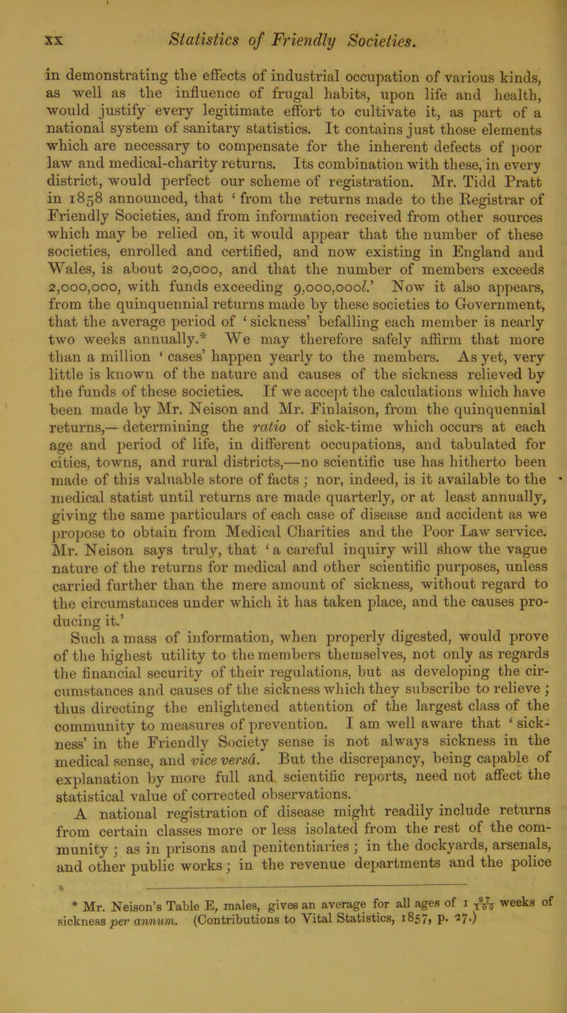 in demonstrating the effects of industrial occupation of various kinds, as well as the influence of fi-ugal habits, upon life and health, •would justify every legitimate effort to cultivate it, as part of a national system of sanitary statistics. It contains just those elements which ai-e necessary to compensate for the inherent defects of poor law and medical-charity returns. Its combination with these, in every district, would perfect our scheme of registration. Mr. Tidd Pratt in 1858 announced, that ' from the returns made to the Registrar of Friendly Societies, and from information received from other sources which may be relied on, it would appear that the number of these societies, enrolled and certified, and now existing in England and Wales, is about 20,000, and that the number of membei-s exceeds 2,000,000, with funds exceeding 9,000,000^.' Now it also appears, from the quinquennial returns made by these societies to Government, that the average period of ' sickness' befalling each member is nearly two weeks annvially.* We may therefore safely aflirm that more than a million ' cases' happen yearly to the members. As yet, very little is known of the nature and causes of the sickness relieved by the funds of these societies. If we accept the calculations which have been made by Mr. Neison and Mr. Fiulaison, from the quinquennial returns,— determining the ratio of sick-time which occurs at each age and period of life, in different occupations, and tabulated for cities, towns, and rural districts,—no scientific use has hitherto been made of this valuable store of facts ; nor, indeed, is it available to the • medical statist until returns are made quarterly, or at least annually, giving the same particulars of each case of disease and accident as we j)ropose to obtain from Medical Charities and the Poor Law seiwice. Mr. Neison says truly, that ' a careful inquiry will show the vague nature of the returns for medical and other scientific purposes, imless carried further than the mere amount of sickness, without regard to the circumstances under which it has taken place, and the causes pro- ducing it.' Such a mass of information, when properly digested, would prove of the highest utility to the members themselves, not only as regards the financial security of their regulations, but as developing the cir- cumstances and causes of the sickness which they subscribe to i-elieve ; thus directing the enlightened attention of the largest class of the community to measures of prevention. I am well aware that ' sick- ness' in the Friendly Society sense is not always sickness in the medical sense, and vice versd. But the discrepancy, being capable of explanation by more full and scientific reports, need not affect the statistical value of corrected observations. A national registration of disease might readily include returns from certain classes more or less isolated from the rest of the com- munity ; as in prisons and penitentiaries ; in the dockyards, arsenals, and other public works; in the revenue departments and the police » ' ■ * Mr. Nelson's Table E, males, gives an average for all ages of 1 weeks of sickness per annum. (Contributions to Vital Statistics, 1857, p. 27.)