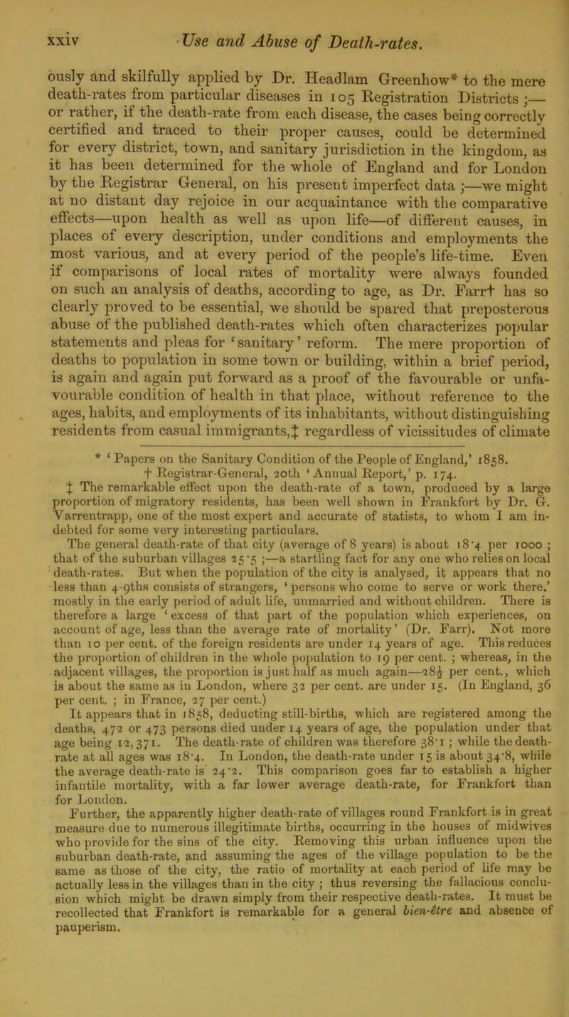 Use and Abuse of Death-rates. ously and skilfully applied by Dr. Headlam Greenhow* to the mere death-rates from particular diseases iu 105 Registration Districts ; or rather, if the death-rate from each disease, the cases being correctly certified and traced to their proper causes, could be determined for eveiy district, town, and sanitary jurisdiction in the kingdom, as it has been determined for the whole of England and for London by the Registrar General, on his present imperfect data ;—we might at no distant day rejoice in our acquaintance with the comparative effects—upon health as well as upon life—of different causes, in places of every description, under conditions and employments the most various, and at every period of the people's life-time. Even if comparisons of local rates of mortality were always founded on such an analysis of deaths, according to age, as Dr. Farrt has so clearly proved to be essential, we should be spared that preposterous abuse of the published death-rates which often characterizes popular statements and pleas for ' sanitary' reform. The mere proportion of deaths to population in some town or building, within a brief period, is again and again put forward as a proof of the favourable or unfa- vourable condition of health in that jilace, without x-eference to the ages, habits, and employments of its inhabitants, without distinguishing residents from casual immigrants,^ regardless of vicissitudes of climate * ' Papers on the Sanitary Condition of the People of England,' 1858. f Registrar-General, 20th 'Annual Report,' p. 174. X The remarkable effect upon the death-rate of a town, produced by a large proportion of migratory residents, has been well shown in Frankfort by Dr. G. Varrentrapp, one of the most expert and accurate of statists, to whom I am in- debted for some very interesting particulars. The general death-rate of that city (average of 8 years) is about 18 4 per 1000 ; that of the suburban villages 25'5 ;—a startling fact for any one who relies on local death-rates. But when the population of the city is analysed, it appears that no less than 4-9thH consists of strangers, ' persons who come to serve or work there.' mostly in the early period of adult life, unmarried and without children. There is therefore a large ' excess of that part of the population which experiences, on account of age, less than the average rate of mortality' (Dr. Farr). Not more than lo per cent, of the foreign residents are under 14 years of age. This reduces the proportion of children in the whole population to 19 per cent. ; whereas, in the adjacent viUages, the proportion is just half as much again—28^ per cent., wliich is about the same as in London, where 32 per cent, are under 15. (In England, 36 per cent. ; in France, 27 per cent.) It appears that in 1858, deducting still-births, which are registered among the deaths, 472 or 473 persons died under 14 years of age, the population under that age being 12,371. The death-rate of children was therefore 38'i; while the death- rate at all ages was i84. In London, the death-rate under 15 is about 34'8, wiiile the average death-rate is 24'2. This comparison goes far to establish a higher infantile mortality, with a far lower average death-rate, for Frankfort than for London. Further, the apparently higher death-rate of villages round Frankfort is in great measure due to numerous illegitimate births, occurring in the houses of midwives who provide for the sins of the city. Removing this urban influence upon the suburban death-rate, and assuming the ages of the village population to be the same as those of the city, the ratio of mortality at each period of life may be actually less in the villages than in the city ; thus reversing the fallacious conclu- sion which might be drawn simply from their respective death-rates. It must be recollected that Frankfort is remarkable for a general hien-itre and absence of pauperism.