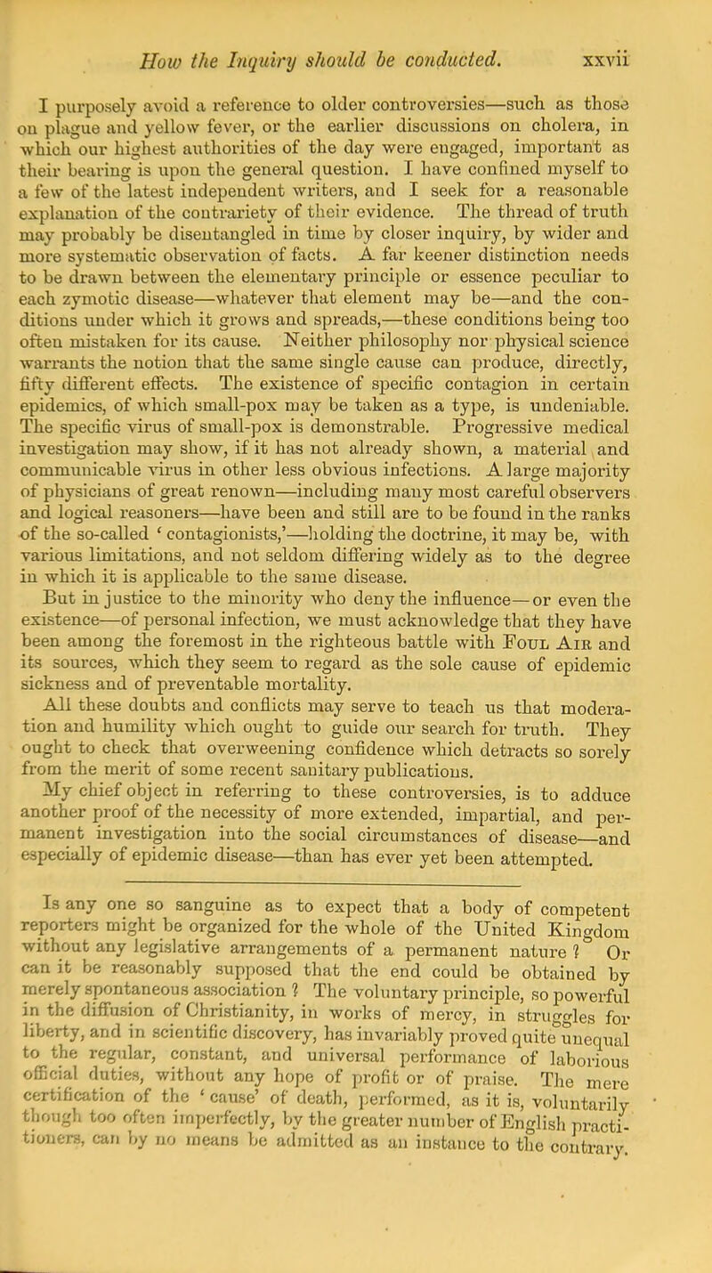 I purposely avoid a reference to older controversies—sucb. as those on plague and yellow fever, or the earlier discussions on cholera, in which our highest authorities of the day were engaged, important as their bearing is upon the general question. I have confined myself to a few of the latest independent writers, and I seek for a reasonable explanation of the contrariety of their evidence. The thread of truth may probably be disentangled in time by closer inquiry, by wider and more systematic observation of facts. A far keener distinction needs to be drawn between the elementary principle or essence peculiar to each zymotic disease—whatever that element may be—and the con- ditions under which it grows and spreads,—these conditions being too often mistaken for its cause. Neither philosojDhy nor physical science warrants the notion that the same single cause can produce, directly, fifty different effects. The existence of specific contagion in certain epidemics, of which small-pox may be taken as a type, is undeniable. The specific virus of small-pox is demonstrable. Progressive medical investigation may show, if it has not already shown, a material and communicable A'irus in other less obvious infections. A large majority of physicians of great renown—including many most careful observers and logical reasoners—have been and still are to be found in the ranks of the so-called * contagionists,'—liolding the doctrine, it may be, with various limitations, and not seldom difiering widely as to the degree in which it is applicable to the same disease. But injustice to the minority who deny the influence—or even the existence—of personal infection, we must acknowledge that they have been among the foremost in the righteous battle with Foul Air and its sources, which they seem to regard as the sole cause of epidemic sickness and of preventable mortality. All these doubts and conflicts may serve to teach us that modera- tion and humility which ought to guide our search for truth. They ought to check that overweening confidence which detracts so sorely from the merit of some recent sanitary publications. My chief object in referring to these controversies, is to adduce another proof of the necessity of more extended, impartial, and per- manent investigation into the social circumstances of disease and especially of epidemic disease—than has ever yet been attempted. Is any one so sanguine as to expect that a body of competent reporters might be organized for the whole of the United Kingdom without any legislative arrangements of a permanent nature 1 Or can it be reasonably supposed that the end could be obtained by merely spontaneous association 1 The voluntary principle, so powerful in the diflfusion of Christianity, in works of mercy, in struo-crles for liberty, and in scientific discovery, has invariably proved quite^unequal to the regular, constant, and universal performance of laborious oflScial duties, without any hope of profit or of praise. The mere certification of the ' cause' of death, i)erformed, as it is, voluntarily thougli too often imperfectly, by the greater number of English practi- tioners, can by no means be admitted as an instance to the contrary