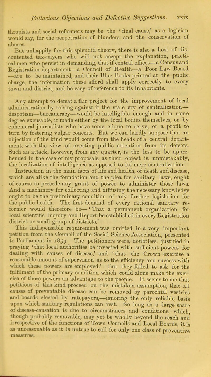 thropists and social reformers may be the ' final cause,' as a logician -would say, for the perpetration of blunders and the conservation of abuses. But unhappily for this splendid theory, there is also a host of dis- contented tax-jiayers who will not accept the explanation, practi- cal men who persist in demanding, that if central offices—a Census and Registration department—a Council of Health—a Poor Law Board —are to be maintained, and their Blue Books printed at the public charge, the information these afibrd shall apply correctly to every town and district, and be easy of reference to its inhabitants. Any attempt to defeat a fair project for the improvement of local administration by raising against it the stale cry of centralization— despotism—bureaucracy—would be intelligible euough and in some degree excusable, if made either by the local bodies themselves, or by ephemeral journalists who have some clique to serve, or a profit to turn by fostering vulgar conceits. But we can hardly suppose that an objection of the kind would come from the heads of a central depart- ment, with the view of averting public attention from its defects. Such an attack, however, from any quarter, is the less to be appre- hended in the case of my proposals, as their object is, unmistakably, the localization of intelligence as opposed to its mere centralization. Instruction in the main facts of life and health, of death and disease, which are alike the foundation and the plea for sanitary laws, ought of course to precede any grant of power to administer those laws. And a machinery for collecting and diifusing the necessary knowledge ought to be the preliminary condition of any further legislation for the public health. The first demand of every rational sanitary re- former would therefore be— ' That a permanent organization for local scientific Inquiry and Report be established in every Registration district or small group of districts.' This indispensable requirement was omitted in a very important petition from the Council of the Social Science Association, pi-esented to Parliament in 1859. The petitioners were, doubtless, justified in praying 'that local authorities be invested with sufficient powers for dealing with causes of disease,' and 'that the Crown exercise a reasonable amount of supervision as to the efficiency and success with which these powers are employed.' But they failed to ask for the fulfilment of the primary condition which could alone make the exer- cise of those powers an advantage to the people. It seems to me that petitions of this kind proceed on the mistaken assumption, that all causes of preventable disease can be removed by parochial vestries and boards elected by ratepayers,—ignoring the only reliable basis upon which sanitary regulations can rest. So long as a large share of disease-causation is due to circumstances and conditions, which though probably removable, may yet be wholly beyond the reach and' irrespective of the functions of Town Councils and Local Boards, it is as unreasonable as it is untrue to call for only one class of preventive measures.