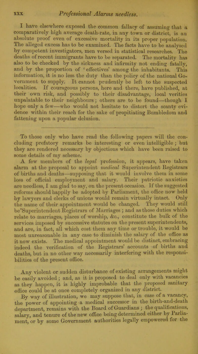 I have elsewhere exposed the common fallacy of assuming that a comparatively high average death-rate, iu any town or district, is an absolute proof even of excessive mortality in its proper population. The alleged excess has to be examined. The facts have to be analysed by competent investigators, men versed in statistical researches. The deaths of recent immigrants have to be separated. Tlie mortality has also to be checked by the sickness and infirmity not ending fatally, and by the proportion of ' effectives' among the inhabitants. This information, it is no less the duty than the policy of the national Go- vernment to supply. It cannot prudently be left to the suspected localities. If coui'ageous persons, here and there, have published, at their own risk, and possibly to their disadvantage, local verities unpalatable to their neighbours; others ai'e to be found—though I hope only a few—who would not hesitate to distort the scanty evi- dence within their reach for the sake of propitiating Bumbledom and fattening upon a popular delusion. To those only who have read the following papers will the con- cluding prefatory remarks be interesting or even intelligible ; but they are rendered necessar'y by objections which have been raised to some details of my scheme. A few members of the legal profession, it appears, have taken alarm at the proposal to appoint medical Superintendent Registrara of births and deaths—supposing that it would involve them in some loss of official employment and salary. Their patriotic anxieties are needless, I am glad to say, on the present occasion. I f the suggested reforms should happily be adopted by Parliament, the office now held by lawyers and clerks of unions would remain virtually intact. Only the name of their appointment would be changed. They would still be'Superintendent Registrars of Marriages ; and as those duties which relate to marriages, places of worship, &c., constitute the bulk of the services imposed by successive statutes on the present superintendents, and are, in fact, all which cost them any time or trouble, it would be most unreasonable in any case to diminish the salary of the office as it now exists. The medical appointment would be distinct, embi-acing indeed the verification of the Registrars' accounts of births and deaths, but in no other way necessarily interfering with the responsi- bilities of the present office. Any violent or sudden disturbance of existing arrangements might be easily avoided ; and, as it is pro]50sed to deal only with vacancies as they happen, it is highly improbable that the proposed sanitary office could be at once completely organized in any district. By way of illustration, we may suppose that, in case of a vacancy, the power of appointing a medical successor in the birth-and-death department, remains with the Board of Guardians ; the qualifications, salary, and tenure of the new office being determined either by Parlia- ment, or by some Government authorities legally empowered for the
