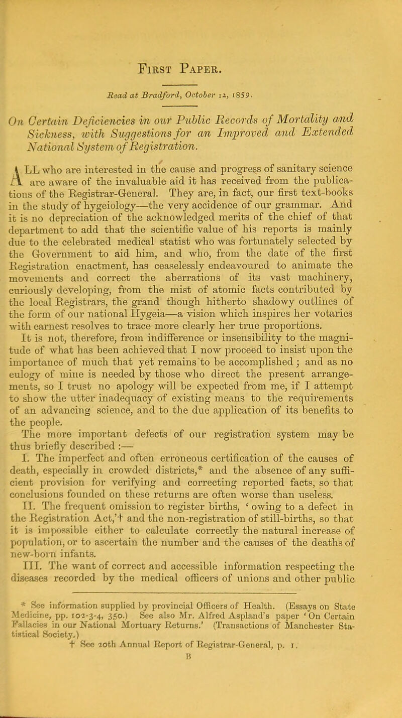 First Paper. Read at Bradford, October iz, i8SP. 0)1 Certain Deficiencies in our Public Records of Mortality and Sickness, ivith Suggestio7is for an Improved and Extended National System of Registration. ALL -who are interested in the cause and progress of sanitary science are aware of the invaluable aid it has received from the publica- tions of the Eegistrar-General. They are, in fact, our first text-books in the study of hygeiology—the very accidence of our grammar. And it is no depreciation of the acknowledged merits of the chief of that department to add that the scientific value of his reports is mainly due to the celebrated medical statist who was fortunately selected by the Government to aid him, and who, from the date of the first Kegistration enactment, has ceaselessly endeavoured to animate the movements and correct the aberrations of its vast machinery, curiously developing, from the mist of atomic facts contributed by the local Registrars, the gi-and though hitherto shadowy outlines of the form of our national Hygeia—a vision which inspires her votaries with earnest resolves to trace more cleai-ly her true proportions. It is not, therefore, from indifference or insensibility to the magni- tude of what has been achieved that I now proceed to insist upon the importance of much that yet remains to be accomplished; and as no eulogy of mine is needed by those who direct the present arrange- ments, so I trust no apology will be expected from me, if I attempt to show the utter inadequacy of existing means to the requii-ements of an advancing science, and to the due application of its benefits to the people. The more important defects of our registration system may be thus briefly described :— I. The imperfect and often erroneous certification of the causes of death, especially in crowded districts,* and the absence of any suffi- cient provision for verifying and correcting reported facts, so that conclusions founded on these returns are often worse than useless. II. The frequent omission to register births, ' owing to a defect in the Registration Act,'t and the non-registration of still-births, so that it is impossible either to calculate con-ectly the natural increase of population, or to ascertain the number and the causes of the deaths of new-born infants. III. The want of correct and accessible information respecting the diseases recorded by the medical officers of unions and other public * See information supplied by provincial Officers of Health. (Essays on State Medicine, pp. 102-3-4, 350.) See also Mr. Alfred Aspland's paper 'On Certain Fallacies in our National Mortuary Eeturns.' (Transactions of Manchester Sta- tistical Society.) t See ioth Annual Report of Registrar-General, p. i. B