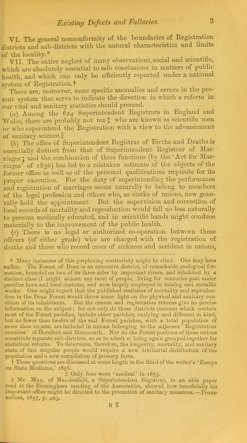 Existing Defects and Fallacies. VI. The general nonconformity of the boundaries of Registration districts aud°sub-districts with the natural characteristics and limits of the locality * . ■ ^ , ■ ^-n VII. The entire neglect of many observations, social and scientmc, wliich are absolutely essential to safe conclusions in matters of public health, and which can only be efficiently reported under a national system of Registration, t There are, moreover, some specific anomalies and errors in the pre- sent system that serve to indicate the direction in which a reform in om- vital and sanitary statistics should proceed. (rt) Among the 624 Superintendent Registrars in England and Wales, there are probably nut ten % who are known as scientific men or who superintend the Registration with a view to the advancement of sanitary science.§ (6) The office of Superintendent Registrar of Births and Deaths is essentially distinct from that of Superintendent Registrar of Mai-- riages j and the combination of these functions (by the 'Act for Mar- ria'^es' of 1836) has led to a mistaken estimate of the objects of the former office as well as of the personal qualifications requisite for its proper execution. For the duty of superintending the performance and registration of marriages seems naturally to belong to members of the legal profession and others who, as clerks of unions, now gene- rally hold the appointment. But the supervision and correction of local records of mortality and reproduction would fall no less naturally to persons medically educated, and in scientific hands might conduce materially to the improvement of the public health. (c) There is no legal or authorized co-operation betw(>en those officers (of either gi-ade) who are charged with the registration of deaths and those who record cases of sickness and accident in unions, * Many instances of this perplexing contrariety migbt be cited. One may here suffice. The Forest of Dean is an extensive district, of remarkable geological for- mation, bounded on two of its three sides by important rivers, and inhabited by a distinct class (I might almost say race) of people, living for centuries past under peculiar laws and local customs, and now largely employed in mining and metallic ■worLs. One might expect that the publisbed statistics of mortality and reproduc- tion in the Deau Forest would throw some light on the physical and sanitary con- dition of its inhabitants. But the census and registration returns give no precise information on the subject; for not only do those districts (unions) which contain most of the Forest parishes, include other paii.shes, outlying and diiferent in kind, but no fewer than twelve of the real Forest parishes, with a total population of more than 20,000, are included in unions belonging to the adjacent' Kegistration counties ' of Hereford and Monmouth. Nor do the Forest portions of these unions constitute separate sub-districts, so as to admit o; being again grouped together for statistical returns. To determine, therefore, the longevity, mortality, and sanitary state of this singular people would require a new territorial distribution of the population and a new compilation of primary facts. f These questions are discussed at some length in the third of the writer's 'Essays on State Medicine,' 1856. X Only four were 'medical' in r853. § Mr. May, of Macclesfield, a Superintendent Kegistiar, in an able paper read at the Birmingham meeting of the Association, showed liow beneficially his important office might be directed to the promotion of sanitary measures.—Trans- actions, 1857, p. 403. B 2