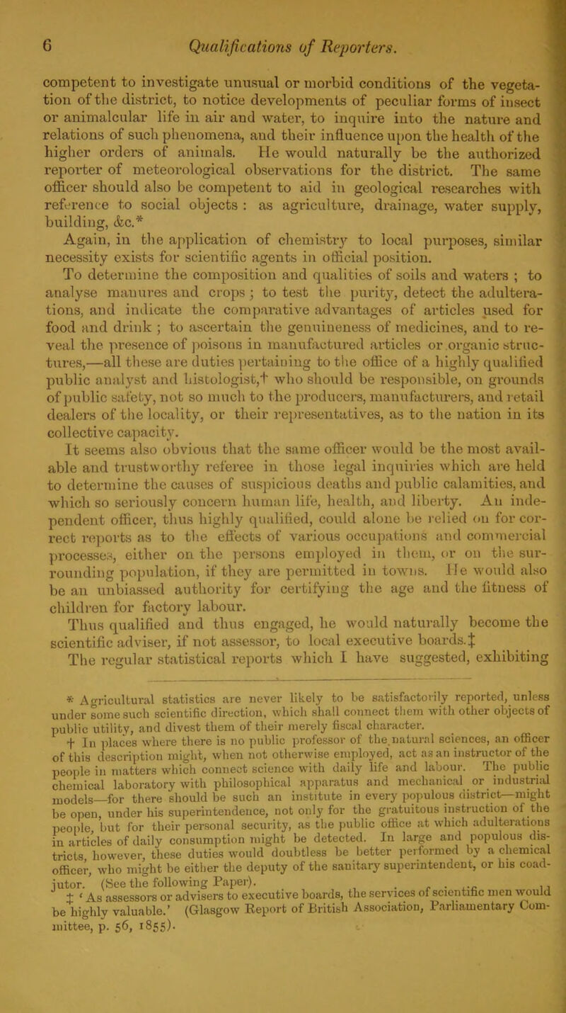 competent to investigate unusual or morbid conditions of the vegeta- tion of tlie district, to notice developments of peculiar forms of insect or animalcular life in air and water, to inquire into the nature and relations of such phenomena, and their influence upon the health of the higher orders of animals. He would naturally be the authorized reporter of meteorological observations for the district. Tlie same officer should also be competent to aid in geological researches with reference to social objects : as agriculture, drainage, water supply, building, &c.* Again, in the application of chemlstr}'^ to local purposes, similar necessity exists for scientific agents in official position. To determine the composition and qualities of soils and waters ; to analyse manures and crops ; to test tiie purity, detect the adultera- tions, and indicate the comparative advantages of articles used for food and drink ; to ascertain the genuineness of medicines, and to re- veal the presence of jioisons in mauuftictui'ed articles or organic struc- tures,—all these are duties ])ertainiug to t!ie office of a highly qualified public analyst and histologist,t who should be responsible, on grounds of public safety, not so much to the producers, manufacturers, and retail dealers of the locality, or their I'epresentatives, as to the nation in its collective capacity. It seems also obvious that the same officer would be the most avail- able and trustworthy i-eferee in those legal inquiries which are held to determine the causes of suspicious deaths and jjublic calamities, and which so seriously concern human life, health, and liberty. An inde- pendent officer, thus highly qualified, could alone be relied on for cor- rect reports as to tlie effects of various occupations and commercial ])rocesseM, either on the persons employed in tliem, or on the sur- rounding pop\]lation, if they are permitted in towns. He would also be an unbiassed authority for certifying the age and the fitness of children for factory labour. Thus qualified and thus engaged, he would naturally become the scientific adviser, if not assessor, to local executive boards.;}: The regular statistical reports which I have suggested, exhibiting * Agricultural statistics are never likely to be satisfactorily reported, unless under some such scientific direction, which shall connect tliem with other objects of public utility, and divest them of their merely fiscal character. + In places where there is no public professor of the.natural sciences, an oflBcer of this description might, when not otherwise employed, act as an instructor of the people in matters wliich connect science with daily life and labour. The public chemical laboratory with philosophical apparatus and mechanical or industrud models—for there should be such an Institute in every poj.ulous district—might be open, under his superintendence, not only for the gratuitous instruction of the people but for their personal security, as the j)ubllc office at which adulteration: in articles of dally consumption might be detected. In large and populous di.s tricts however, these duties would doubtless be better performed by a chemical oflScer, who might be either the deputy of the sanitary superintendent, or his coad- jutor. ' (See the following Paper). ■ c ■ .-c 11 + ' As assessors or advisers to executive boards, the services of scientilic men would be highly valuable.' (Glasgow Report of British Association, Parliamentary Com- mittee, p. 56, 1855).
