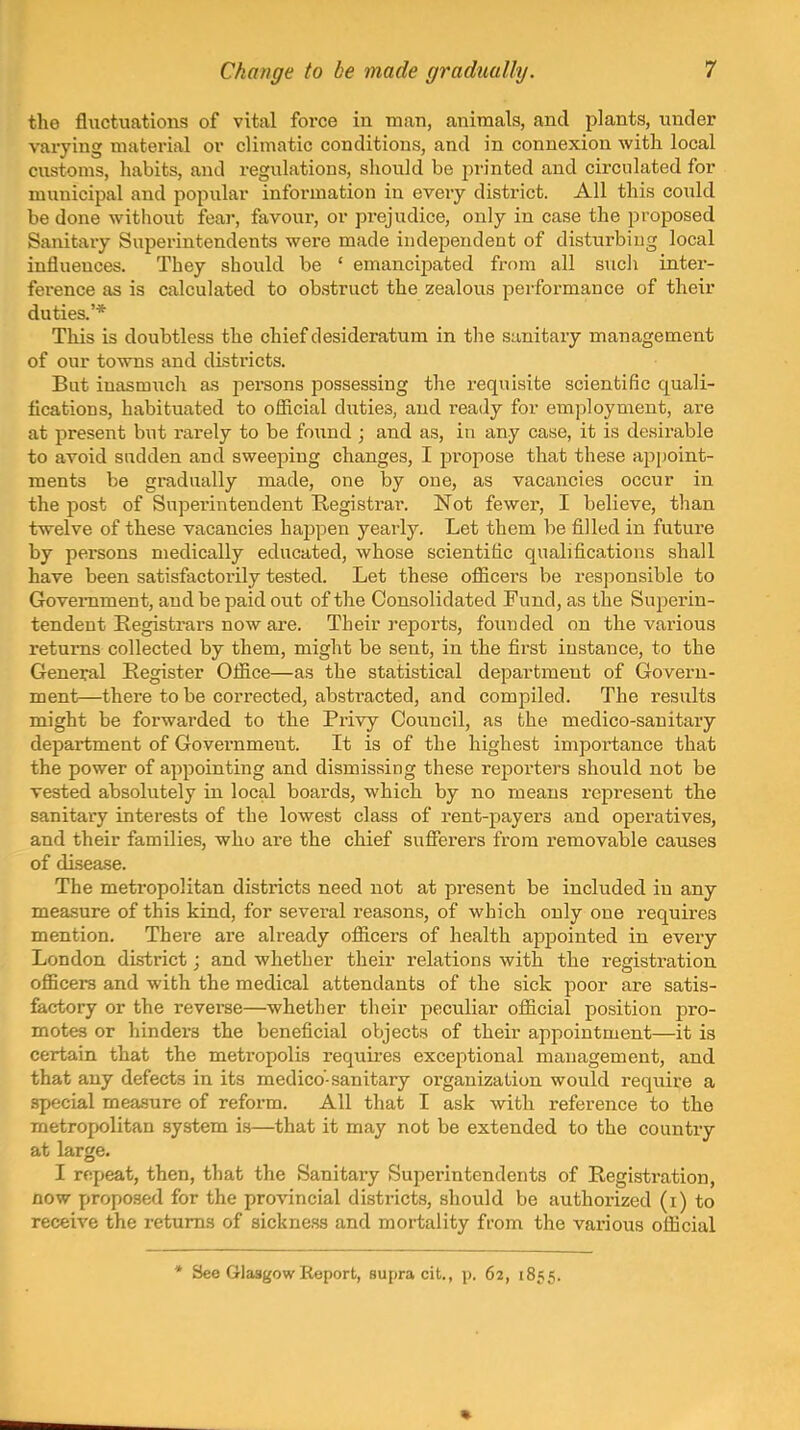 the fluctuations of vital foi'ce in man, animals, and plants, under varying material or climatic conditions, and in connexion with local customs, habits, and regulations, should be jirinted and circulated for municipal and popular information in every district. All this could be done without fear, favour, or prejudice, only in case the proposed Sanitary Superintendents were made independent of disturbing local influences. They should be ' emancipated from all sucli intei*- ference as is calculated to ob.struct the zealous performance of their duties.'* This is doubtless the chief desideratum in the sanitary management of our towns and districts. But inasmuch as persons possessing the requisite scientific quali- flcations, habituated to oflicial duties, and ready for employment, are at present but rarely to be found ; and as, in any case, it is desirable to avoid sudden and sweeping changes, I jjropose that these apjioint- ments be gradually made, one by one, as vacancies occur in the post of Snpei'intendent Registrai. Not fewer, I believe, than twelve of these Tacancies happen yearly. Let them be filled in future by persons medically educated, whose scientific qualifications shall have been satisfactorily tested. Let these ofiicers be responsible to Government, and be paid out of the Consolidated Fund, as the Superin- tendent [Registrars now are. Their reports, founded on the various returns collected by them, might be sent, in the first instance, to the General Register Ofiice—as the statistical department of Govern- ment—there to be corrected, abstracted, and compiled. The results might be forwarded to the Privy Council, as the medico-sanitary department of Government. It is of the highest importance that the power of appointing and dismissing these rejiorters should not be Tested absolutely in local boards, which by no means represent the sanitary interests of the lowest class of rent-payers and operatives, and their families, who are the chief sufferers from removable causes of disease. The metropolitan districts need not at present be included in any measure of this kind, for several reasons, of which only one requires mention. There are already officers of health appointed in every London district; and whether their relations with the registration officers and with the medical attendants of the sick poor are satis- factory or the reverse—whether their peculiar official position pro- motes or hinders the beneficial objects of their appointment—it is certain that the metropolis requii-es exceptional management, and that any defects in its medico-sanitary organization would require a special measure of reform. All that I ask with reference to the metropolitan system is—that it may not be extended to the country at large. I repeat, then, that the Sanitary Superintendents of Registration, now propo.sed for the provincial districts, should be authorized (i) to receive the returns of sickness and mortality from the various oflicial * See Glasgow Report, supra cit., p. 62, 1855.