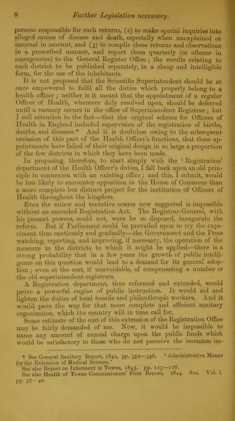 Farther Legislation necessary. persons responsible for such returns, (2) to make special inquiries into alleged causes of disease and death, especially when unexplained or unusual in amount, and (3) to compile these returns and observations in a prescribed manner, and report them quarterly (or oftener in emergencies) to the General Register Office : the results relating to each district to be published se])arately, in a cheap and intelligible form, for the use of the inhabitants. It is not proposed that the Scientific Superintendent should be at once empowered to fulfil all the duties which properly belong to a health officer ; neither is it meant that the appointment of a regular Officer of Health, wherever duly resolved upon, should be deferred until a vacancy occurs in the office of Superintendent Registrar; but 1 call attention to the feet—that the oi'iginal scheme for Officers of Health in England included supervision of the registi'ation of births, deaths, and diseases.* And it is doubtless owing to the subsequent omission of this part of the Health Officer's functions, that these ap- pointments have failed of their original design in so large a propox-tion of the few districts in which they have been made. In proposing, therefore, to start simply wioh the ' Registration' dejmrtment of the Health Officer's duties, I fall back upon an old prin- ciple in connexion with an existing office; and this, I submit, would be less likely to encounter opposition in the House of Commons than a more complete but distinct pi-oject for the institution of Officers of Health throughout the kingdom. Even the minor and tentative course now suggested is impossible without an amended Registration Act. The Registrar-Genei-al, with his present powers, could not, were he so disposed, inaugin-ate the reform. But if Parliament covdd be prevailed upon to try the expe- i-iment thus cautiously and gradually—the Government and the Press watching, re])orting, and improving, if necessar}', the operation of the measure in the districts to which it might be applied—there is a strong probability that in a few years the growth of public intelli- gence on this question would lead to a demand for its general adop- tion ; even at the cost, if unavoidable, of compensating a number ot the old superintendent-registrars. A Registration department, thus i*eformed and extended, would prove a powerful engine of public instruction. It would aid and lighten the duties of local boards and philanthropic workers. And it would pave the way for that more complete and efficient sanitary organization, which the country will in time call for. Some estimate of the cost of this extension of the Registration Office may be fairly demanded of me. Now, it would be impossible to name any amount of annual charge upon the public funds which would be satisfactory to those who do not perceive the immense im- * See General Sanitary Report, 1842, pp. 350—356. 'Administrative Means for the Exteusion of Medical Science.' See also Report on Interment in Towns, 1843. pp.123—6. See also Health of Towns Commissioners'First Report, 1844. 8vo. Vol. 1. pp. 37-40.