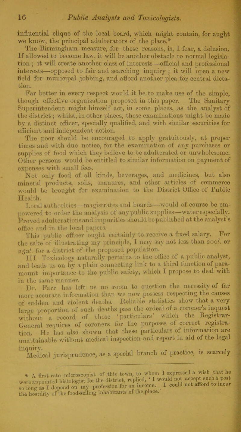 influential clique of the local board, which might contain, for aught we know, the jiriucipal adulterators of the place.* The Birmingham measure, for these reasons, is, I fear, a delusion. If allowed to become law, it will be another obstacle to normal legisla- tion ; it will create another class of interests—official and professional intei'ests—opposed to fair and searching inquiry ; it will open a new field for municipal jobbing, and afford another plea for central dicta- tion. Far better in every respect would it be to make use of the simple, though effective organization proposed in this papei-. The Sanitary Superintendent might himself act, in some placas, as the anal^'^st of the district; whilst, in other places, these examinations might be made by a distinct officer, specially qualified, and with similar securities for efficient and independent action. The poor should be encouraged to ap))ly gratuitously, at proper times and with due notice, for the examination of any purchases or supplies of food which they believe to be adulterated or unwholesome. Other persons would be entitled to similar information on payment of exi^enses with small fees. Not only food of all kinds, beverages, and medicines, but also mineral products, soils, manures, and other articles of commerce would be brought for examination to the District Office of Public Health. Local authorities—magistrates and board.s—would of course be em- powered to order the analysis of any public supplies—water especially. Proved adulterations and impurities should be published at the analj'st's office and in the local paper.s. This public officer ought certainly to receive a fixed salary. For the sake of illustrating my principle, I may say not less than 200I. or 250/. for a district of the proposed po])ulation. III. Toxicology naturally pertains to the office of a public analy.st, and leads us on by a plain connecting link to a third function of para- mount importance to the public safety, which I propo.se to deal with in the same manner. Dr. Farr has left us no room to question the necessity of far more accurate information than we now possess respecting the causes of sudden and violent deaths. Reliable statistics show that a very larwe proportion of such deaths pass the ordeal of a coroner's inquest witliout a record of tiiose 'particulars' which the Registrar- General requires of coroners for the purjxises of correct registra- tion He has also shown that these particulars of information are unattainable without medical inspection and report in aid of the legal MeiUcal jurisprudence, as a special branch of practice, is scarcely * A first-rate microscopist of this town, to whom I expressed a wish that he were aPi-ointed histologist forthe district, replied. ' I would no acceijt such a post so loni as I depend on' my profession for an income. ^ I could not aflford to incur the hostility of the food-selling inhabitants of the place.