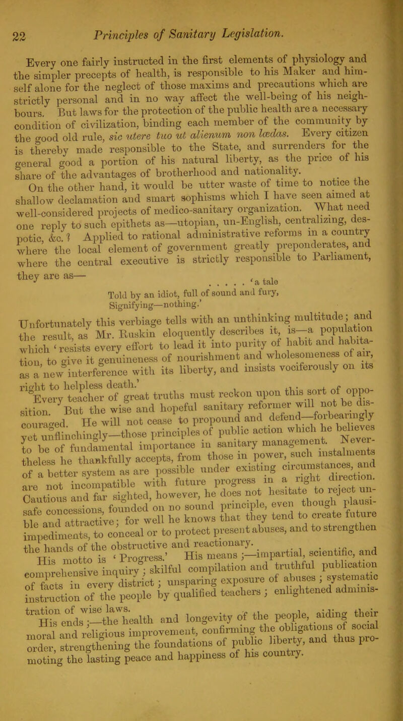 Every one fairly instructed in tlie first elements of physiology and the simpler precepts of health, is r&sponsible to his Maker and him- self alone for the neglect of those maxims and precautions which are strictly personal and in no way affect the well-being of his neigh- bours But laws for the protection of the public health are a necessary condition of civdlization, binding each member of the community by the cfood old rule, sic utere tuo ut alienum non Iceclas. Every citizen is thereby made responsible to the State, and surrenders for the general good a portion of his natural liberty, as the price of his share of the advantages of brotherhood and nationality. On the other hand, it would be utter waste of time to notice the shallow declamation and smart sophisms which I have seen aimed at well-considered projects of medico-sanitary organization. What need one replv to such epithets as—utopian, un-English, centralizing, des- potic L i Applied to rational administrative reforms m a country Ivhere the local element of government greatly preponderates, and where the central executive is strictly responsible to Parliament, they are as— Told by an idiot, full of sound and fury, Signifying—nothing.' Unfortunately this verbiage tells with an unthinking multitude; and the result as Mr. Ruskin eloquently descri\)es it, is-a population which ' resists every effort to lid it into purity of habit and habita- Uon to give it genuineness of nourishment and wholesomeness of air i a new^nterfe'rence with its liberty, and insists vociferously on its ^'fv:;'t2:rrgiit truths must reckon upon t^s.sort of o sitSn But the wise and hopeful sanitary reformer will not be dis- courac^ed He will not cease to propound and detend-foibearuigly Tet u?flinchhi'ly-those principles of public action which he believes L be of Samental importance in sanitary management. Never- Lfess he tSfully accepts, from those in power, such instalments T:tl:e^y.ternl.re possible under existing -^^^^^^ the hands of the ob^tnic^e ^^^^^^^^ .eientific, and ' ve na^ry^ sJnful c^ and truthful publication :nrctriv y'S^^^^^^^^^ exposure of abuses ; systematic l^^struction of tlfe people by qualified teachers ; enlightened adminis- His^llsT-tS^^^^^^ -cl longevity of the people aiding their moral and reli..ious improvement, confirming the obligations of social del strong hen^ the foundations of public libei^ty, and thus pro- moting the lasting peace and happiness of his country.