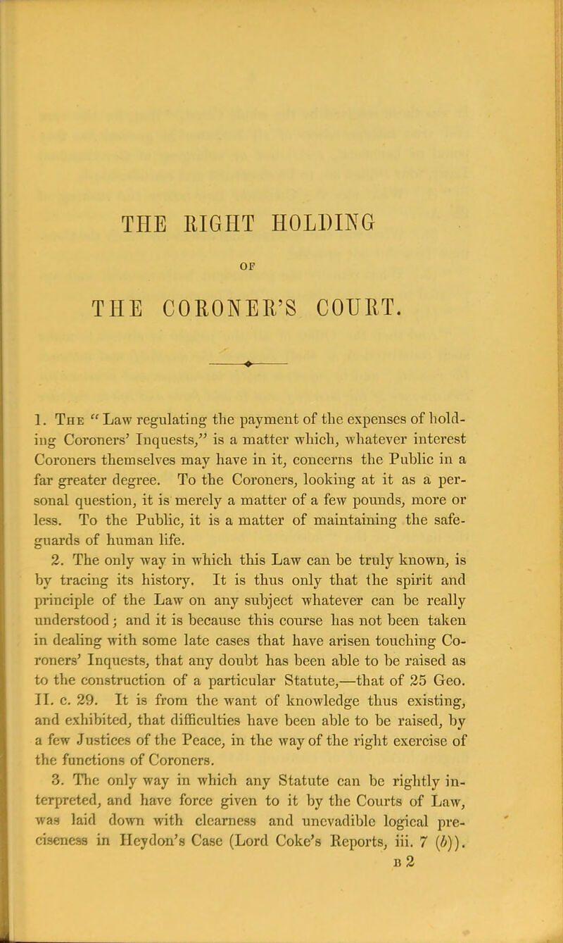 OF THE CORONER'S COURT. ♦ I. The  Law regulating the payment of the expenses of hold- ing Coroners' Inquests/' is a matter which, whatever interest Coroners themselves may have in it, concerns the Public in a far greater degree. To the Coroners, looking at it as a per- sonal question, it is merely a matter of a few pounds, more or less. To the Public, it is a matter of maintaining the safe- guards of human life. 2. The only way in which this Law can be truly known, is by tracing its history. It is thus only that the spirit and principle of the Law on any subject whatever can be really understood ; and it is because this course has not been taken in dealing with some late cases that have arisen touching Co- roners' Inquests, that any doubt has been able to be raised as to the construction of a particular Statute,—that of 25 Geo. II. c. 29. It is from the want of knowledge thus existing, and exhibited, that difficulties have been able to be raised, by a few Justices of the Peace, in the way of the right exercise of the functions of Coroners. 3. The only way in which any Statute can be rightly in- terpreted, and have force given to it by the Courts of Law, was laid down with clearness and uncvadible logical pre- ciseness in Heydon's Case (Lord Coke's Reports, iii. 7 (b)). b2