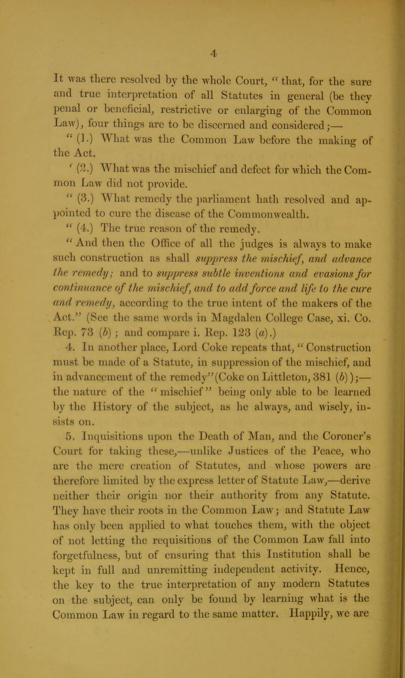 It was there resolved by the whole Court, »that, for the sure and true interpretation of all Statutes in general (be they penal or beneficial, restrictive or enlarging of the Common Law), four things are to be discerned and considered;— (L) What was the Common Law before the making of the Act. ' (2.) What was the mischief and defect for which the Com- mon Law did not provide.  (3.) What remedy the parliament hath resolved and ap- pointed to cure the disease of the Commonwealth.  (4.) The true reason of the remedy.  And then the Office of all the judges is always to make such construction as shall suppress the mischief, and advance the remedy; and to suppress subtle inventions and evasions for continuance of the mischief, and to add force and life to the cure and remedy, according to the true intent of the makers of the Act. (See the same words in Magdalen College Case, xi. Co. Rep. 73 (b); and compare i. Rep. 123 (a).) 4. In another place, Lord Coke repeats that,  Construction must be made of a Statute, in suppression of the mischief, and in advancement of the remedy (Coke on Littleton, 381 (b));— the nature of the mischief being only able to be learned by the History of the subject, as he always, and wisely, in- sists on. 5. Inquisitions upon the Death of Man, and the Coroner's Court for taking these,—unlike Justices of the Peace, who are the mere creation of Statutes, and whose powers are therefore limited by the express letter of Statute Law,—derive neither their origin nor their authority from any Statute. They have their roots in the Common Law; and Statute Law has only been applied to what touches them, with the object of not letting the requisitions of the Common Law fall into forgetfulness, but of ensuring that this Institution shall be kept in full and unremitting independent activity. Hence, the key to the true interpretation of any modern Statutes on the subject, can only be found by learning what is the Common Law in regard to the same matter. Happily, we are