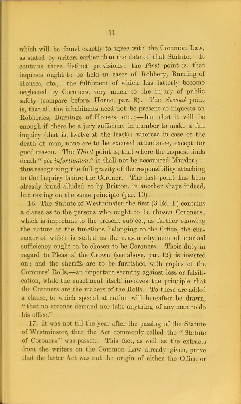 u which will be found exactly to agree with the Common Law, as stated by writers earlier than the date of that Statute. It contains three distinct provisions: the First point is, that inquests ought to be held in cases of Robbery, Burning of Houses, etc.,—the fulfilment of which has latterly become neglected by Coroners, very much to the injury of public safety (compare before, Horne, par. 8). The Second point is, that all the inhabitants need not be present at inquests on Robberies, Burnings of Houses, etc.;—but that it will be enough if there be a jury sufficient in number to make a full inquiry (that is, twelve at the least) : whereas in case of the death of man, none are to be excused attendance, except for good reason. The Third point is, that where the inquest finds death  per infortunium, it shall not be accounted Murder;— thus recognizing the full gravity of the responsibility attaching to the Inquiry before the Coroner. The last point has been already found alluded to by Britton, in another shape indeed, but resting on the same principle (par. 10). 16. The Statute of Westminster the first (3 Ed. I.) contains a clause as to the persons who ought to be chosen Coroners; which is important to the present subject, as further showing the nature of the functions belonging to the Office, the cha- racter of which is stated as the reason why men of marked sufficiency ought to be chosen to be Coroners. Their duty in regard to Pleas of the Crown (see above, par. 12) is insisted on; and the sheriffs are to be furnished with copies of the Coroners' Rolls,—an important security against loss or falsifi- cation, while the enactment itself involves the principle that the Coroners are the makers of the Rolls. To these are added a clause, to which special attention will hereafter be drawn,  that no coroner demand nor take anything of any man to do his office/' 17. It was not till the year after the passing of the Statute of Westminster, that the Act commonly called the  Statute of Coroners  was passed. This fact, as well as the extracts from the writers on the Common Law already given, prove that the latter Act was not the origin of either the Office or