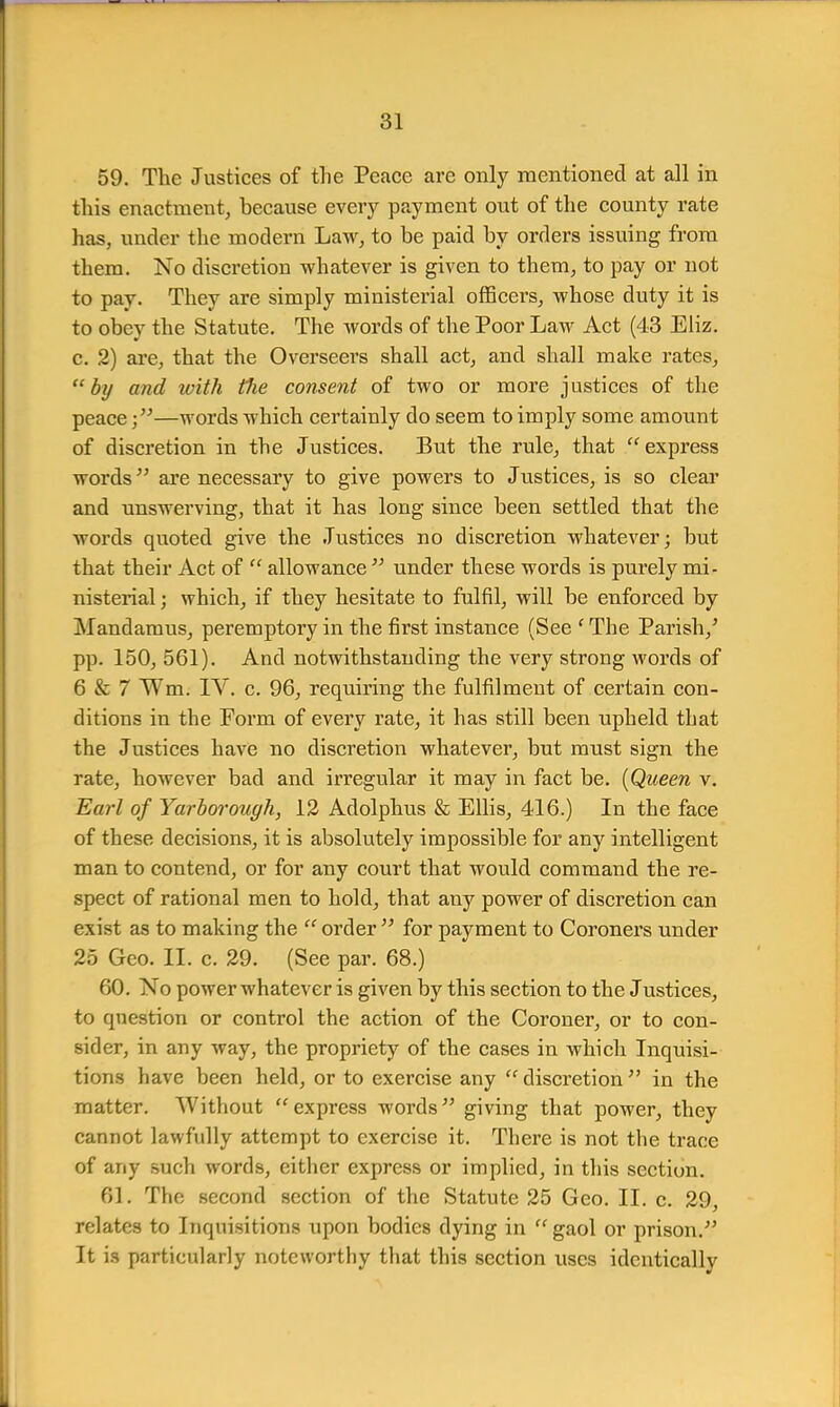 59. The Justices of the Peace are only mentioned at all in tins enactment, because every payment out of the county rate has, under the modern Law, to be paid by orders issuing from them. No discretion whatever is given to them, to pay or not to pay. They are simply ministerial officers, whose duty it is to obey the Statute. The words of the Poor Law Act (43 Eliz. c. 2) are, that the Overseers shall act, and shall make rates, by and with the consent of two or more justices of the peace;—words which certainly do seem to imply some amount of discretion in the Justices. But the rule, that express words are necessary to give powers to Justices, is so clear and unswerving, that it has long since been settled that the words quoted give the Justices no discretion whatever; but that their Act of  allowance  under these words is purely mi- nisterial ; which, if they hesitate to fulfil, will be enforced by Mandamus, peremptory in the first instance (See ' The Parish/ pp. 150, 561). And notwithstanding the very strong words of 6 & 7 Wm. IV. c. 96, requiring the fulfilment of certain con- ditions in the Form of eveiy rate, it has still been upheld that the Justices have no discretion whatever, but must sign the rate, however bad and irregular it may in fact be. (Queen v. Earl of Yarborough, 12 Adolphus & Ellis, 416.) In the face of these decisions, it is absolutely impossible for any intelligent man to contend, or for any court that would command the re- spect of rational men to hold, that any power of discretion can exist as to making the order for payment to Coroners under 25 Geo. II. c. 29. (See par. 68.) 60. No power whatever is given by this section to the Justices, to question or control the action of the Coroner, or to con- sider, in any way, the propriety of the cases in which Inquisi- tions have been held, or to exercise any discretion in the matter. Without express words giving that power, they cannot lawfully attempt to exercise it. There is not the trace of any such words, either express or implied, in this section. 61. The second section of the Statute 25 Geo. II. c. 29, relates to Inquisitions upon bodies dying in gaol or prison. It is particularly noteworthy that this section uses identically
