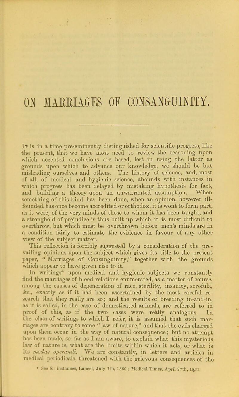 It is in a time pre-eminently distinguished for scientific progress, like the present, that we have most need to review the reasoning upon which accepted conclusions are based, lest in using the latter as grounds upon which to advance our knowledge, we should be but misleading ourselves and others. The history of science, and, most of all, of medical and hygienic science, abounds with instances in which progress has been delayed by mistaking hypothesis for fact, and building a theory upon an unwarranted assumption. When something of this kind has been done, when an opinion, however ill- founded, has once become accredited or orthodox, it is wont to form part, as it were, of the very minds of those to whom it has been taught, and a stronghold of prejudice is thus built up which it is most difficult to overthrow, but which must be overthrown before men's minds are in a condition fairly to estimate the evidence in favour of any other view of the subject-matter. This reflection is forcibly suggested by a consideration of the pre- vailing opinions upon the subject which gives its title to the present paper,  Marriages of Consanguinity, together with the grounds which appear to have given rise to it. In writings* upon medical and hygienic subjects we constantly find the marriages of blood relations enumerated, as a matter of course, among the causes of degeneration of race, sterility, insanity, scrofula, &c, exactly as if it had been ascertained by the most careful re- search that they really are so; and the results of breeding in-and-in, as it is called, in the case of domesticated animals, are referred to in proof of this, as if the two cases were really analogous. In the class of writings to which I refer, it is assumed that such mar- riages are contrary to some law of nature, and that the evils charged upon them occur in the way of natural consequence; but no attempt has been made, so far as I am aware, to explain what this mysterious law of nature is, what are the limits within which it acts, or what is its modus operandi. Wo are constantly, in letters and articles in medical periodicals, threatened with the grievous consequences of the • f<ec for instances, Lancet, July 7th, 18G0; Medical Times, April 27tli, l^Cl.