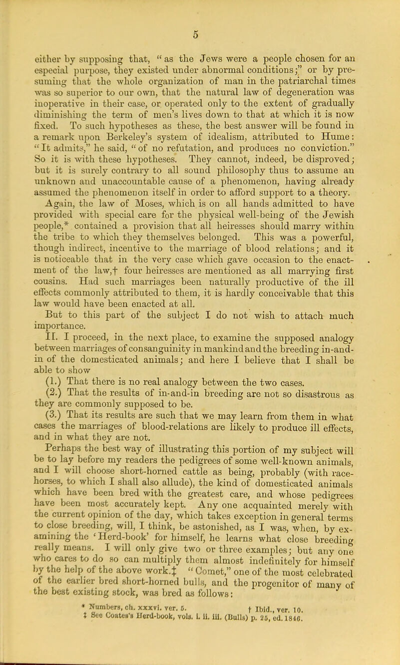 either by supposing that,  as the Jews were a people chosen for an especial purpose, they existed under abnormal conditions; or by pre- suming that the whole organization of man in the patriarchal times was so superior to our own, that the natural law of degeneration was inoperative in their case, or operated only to the extent of gradually diminishing the term of men's lives down to that at which it is now fixed. To such hypotheses as these, the best answer will be found in a remark upon Berkeley's system of idealism, attributed to Hume:  It admits, he said,  of no refutation, and produces no conviction. So it is with these hypotheses. They cannot, indeed, be disproved; but it is surely contrary to all sound philosophy thus to assume an unknown and unaccountable cause of a phenomenon, having already assumed the phenomenon itself in order to afford support to a theoiy. Again, the law of Moses, which is on all hands admitted to have provided with special care for the physical well-being of the Jewish people,* contained a provision that all heiresses should marry within the tribe to which they themselves belonged. This was a powerful, though indirect, incentive to the marriage of blood relations; and it is noticeable that in the very case which gave occasion to the enact- ment of the law,f four heiresses are mentioned as all marrying first cousins. Had such marriages been naturally productive of the ill effects commonly attributed to them, it is hardly conceivable that this law would have been enacted at all. But to this part of the subject I do not wish to attach much importance. II. I proceed, in the next place, to examine the supposed analogy between marriages of consanguinity in mankind and the breeding in-and- in of the domesticated animals; and here I believe that I shall be able to show (1.) That there is no real analogy between the two cases. (2.) That the results of in-and-in breeding are not so disastrous as they are commonly supposed to be. (3.) That its results are such that we may learn from them in what cases the marriages of blood-relations are likely to produce ill effects, and in what they are not. Perhaps the best way of illustrating this portion of my subject will be to lay before my readers the pedigrees of some well-known animals, and I will choose short-horned cattle as being, probably (with race- horses, to which I shall also allude), the kind of domesticated animals which have been bred with the greatest care, and whose pedigrees have been most accurately kept. Any one acquainted merely with the current opinion of the day, which takes exception in general terms to close breeding, will, I think, be astonished, as I was, when, by ex- amining the 'Herd-book' for himself, he learns what close breeding really means. I will only give two or three examples; but any one who cares to do so can multiply thorn almost indefinitely for himself by the help of the above work4  Comet, one of the most celebrated of the earlier bred short-horned bulls, and the progenitor of many of the best existing stock, was bred as follows: * Numbers, ch. xxxvi. ver. 0. f Ibid., vcr 10 t See Coatea'a IJerd-book, vols. 1.11. 111. (Bulls) p. 25, ed. 1840.