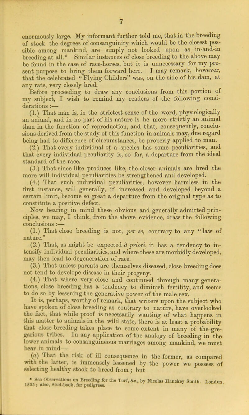 enormously large. My informant further told me, that in the breeding of stock the degrees of consanguinity which would be the closest pos- sible among mankind, are simply not looked upon as in-and-in breeding at all.* Similar instances of close breeding to the above may be found in the case of race-horses, but it is unnecessary for my pre- sent purpose to bring them forward here. I may remark, however, that the celebrated  Flying Childers was, on the side of his dam, at any rate, very closely bred. Before proceeding to draw any conclusions from this portion of my subject, I wish to remind my readers of the following consi- derations :— (1.) That man is, in the strictest sense of the word, physiologically an animal, and in no part of his nature is he more strictly an animal than in the function of reproduction, and that, consequently, conclu- sions derived from the study of this function in animals may, due regard being had to difference of circumstances, be properly applied to man. (2.) That every individual of a species has some peculiarities, and that every individual peculiarity is, so far, a departure from the ideal standard of the race. (3.) That since like produces like, the closer animals are bred the more will individual peculiarities be strengthened and developed. (4.) That such individual peculiarities, however harmless in the first instance, will generally, if increased and developed beyond a certain limit, become so great a departure from the original type as to constitute a positive defect. Now bearing in mind these obvious and generally admitted prin- ciples, we may, I think, from the above evidence, draw the following conclusions :— (1.) That close breeding is not, perse, contrary to any law of nature. (2.) That, as might be expected d, priori, it has a tendency to in- tensify individual peculiarities, and where these are morbidly developed, may then lead to degeneration of race. (3.) That unless parents are themselves diseased, close breeding does not tend to develope disease in their progeny. (4.) That where very close and continued through many genera- tions, close breeding has a tendency to diminish fertility, and seems to do so by lessening the generative power of the male sex. It is, perhaps, worthy of remark, that writers upon the subject who have spoken of close breeding as contrary to nature, have overlooked the fact, that while proof is necessarily wanting of what happens in this matter to animals in the wild state, there is at least a probability that close breeding takes place to some extent in many of the gre- garious tribes. In any application of the analogy of breeding in the lower animals to consanguineous marriages among mankind, we must bear in mind— (a) That the risk of ill consequence in the former, as compared with the latter, is immensely lessened by the power we possess of selecting healthy stock to breed from j but • See Observations on Breeding for the Turf, &c., by Nicolas Hanckey Smith. London 1825 ; also, Stud-book, for pedigrees.