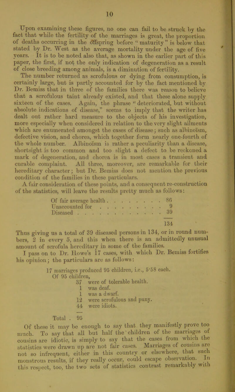 Upon examining these figures, no one can fail to be struck by the fact that while the fertility of the marriages is great, the proportion of deaths occurring in the offspring before  maturity  is below that stated by Dr. West as the average mortality under the age of five years. It is to be noted also that, as shown in the earlier part of this paper, the first, if not the only indication of degeneration as a result of close breeding among animals, is a diminution of fertility. The number returned as scrofulous or dying from consumption, is certainly large, but is partly accounted for by the fact mentioned by Dr. Bemiss that in three of the families there was reason to believe that a sci'ofulous taiut already existed, and that these alone supply sixteen of the cases. Again, the phrase  deteriorated, but without absolute indications of disease, seems to imply that the writer has dealt out rather hard measure to the objects of his investigation, more especially when considered in relation to the very slight ailments which are enumerated amongst the cases of disease; such as albiuoism, defective vision, and chorea, which together form nearly one-fourth of the whole number. Albino'ism is rather a peculiarity than a disease, shortsight is too common and too slight a defect to be reckoned a mark of degeneration, and chorea is in most cases a transient and curable complaint. All three, moreover, are remarkable for their hereditary character; but Dr. Bemiss does not mention the previous condition of the families in these particulars. A fair consideration of these points, and a consequent re-construction of the statistics, will leave the results pretty much as follows: Of fair average health 8fl Unaccounted for 9 Diseased 39 134 Thus giving us a total of 39 diseased persons in 134, or in round num- bers, 2 in every 5, and this when there is an admittedly unusual amount of scrofula hereditary in some of the families. I pass on to Dr. Howe's 17 cases, with which Dr. Bemiss fortifies his opinion; the particulars are as follows: 17 marriages produced 95 children, i.e., 5'58 each. Of 95 children, 37 were of tolerable health. 1 was deaf. 1 was a dwarf. 12 were scrofulous and puny. 44 were idiots. Total . 95 Of these it may be enough to say that they manifestly prove too much. To say that all but half the children of the marriages of cousins are idiotic, is simply to say that the cases from which the statistics were drawn up are not fair cases. Marriages of cousins are not so infrequent, either in this country or elsewhere, that such monstrous results, if they really occur, could escape observation. In this respect, too, the two sets of statistics contrast remarkably with