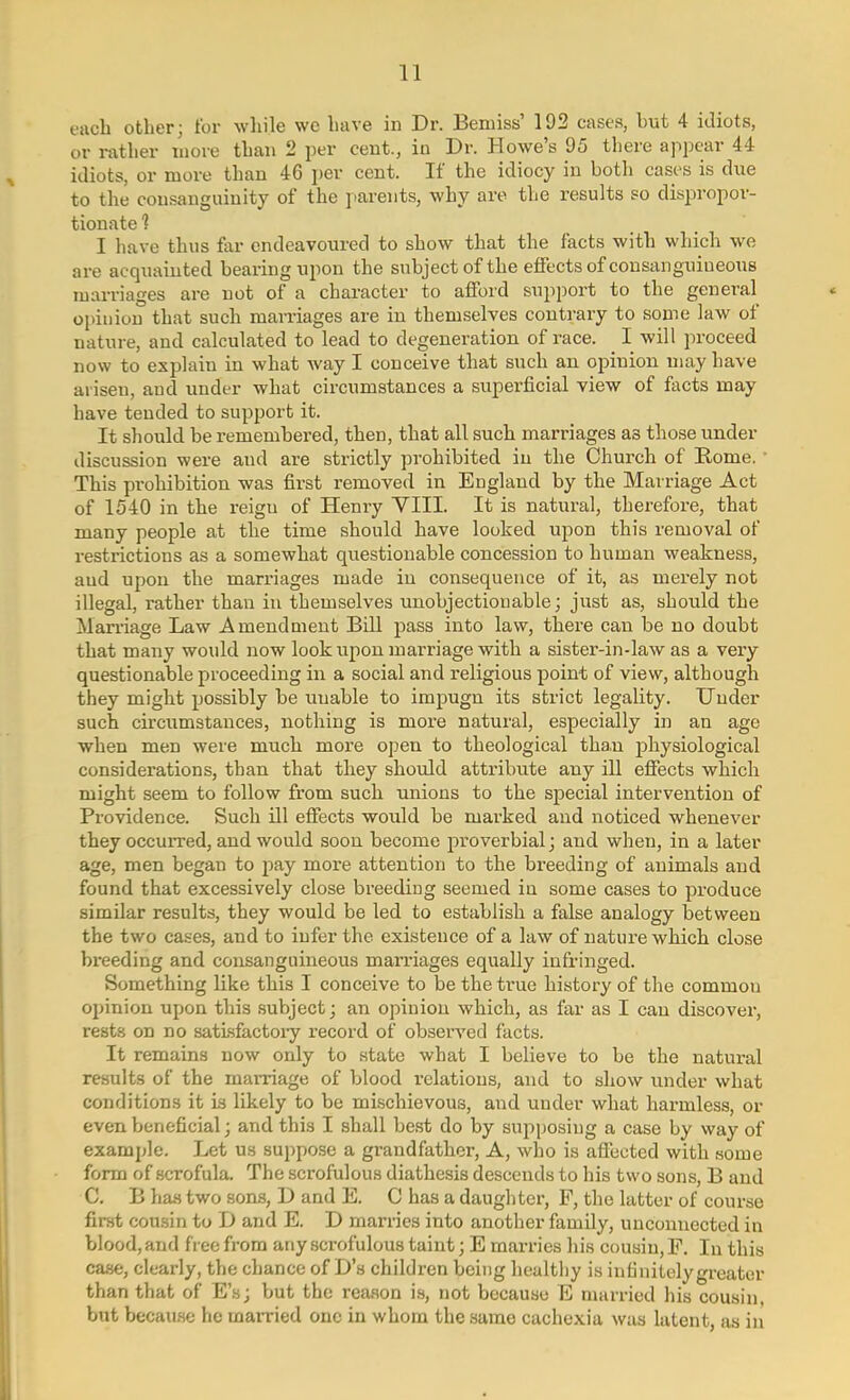 each other; for while we have in Dr. Bemiss' 192 cases, hut 4 idiots, or rather more than 2 per cent., in Dr. Howe's 95 there appear 44 idiots, or more than 46 per cent. If the idiocy in both cases is due to the consanguinity of the parents, why are the results so dispropor- tionate 1 I have thus far endeavoured to show that the facts with which we are acquainted bearing upon the subject of the effects of consanguineous marriages are not of a character to afford support to the general opinion that such marriages are in themselves contrary to some law of nature, and calculated to lead to degeneration of race. I will proceed now to explain in what way I conceive that such an opinion may have arisen, and under what circumstances a superficial view of facts may have tended to support it. It should be remembered, then, that all such marriages a3 those under discussion were and are strictly prohibited in the Church of Rome. ■ This prohibition was first removed in England by the Marriage Act of 1540 in the reigu of Henry VIII. It is natural, therefore, that many people at the time should have looked upon this removal of restrictions as a somewhat questionable concession to human weakness, aud upon the marriages made in consequence of it, as merely not illegal, rather than in themselves unobjectionable; just as, should the Marriage Law Amendment Bill pass into law, there can be no doubt that many would now look upon marriage with a sister-in-law as a very questionable proceeding in a social and religious point of view, although they might possibly be uuable to impugn its strict legality. Under such circumstances, nothing is more natural, especially in an age when men were much more open to theological than physiological considerations, than that they should attribute any ill effects which might seem to follow from such unions to the special intervention of Providence. Such ill effects would be marked and noticed whenever they occurred, and would soon become proverbial; and when, in a later age, men began to pay more attention to the breeding of animals and found that excessively close breeding seemed in some cases to produce similar results, they would be led to establish a false analogy between the two cases, and to infer the existence of a law of nature which close breeding and consanguineous marriages equally infringed. Something like this I conceive to be the true history of the common opinion upon this subject; an opinion which, as far as I can discover, rests on no satisfactory record of observed facts. It remains now only to state what I believe to be the natural results of the marriage of blood relations, and to show under what conditions it is likely to be mischievous, and under what harmless, or even beneficial; and this I shall best do by supposing a case by way of example. Let us suppose a grandfather, A, who is affected with some form of scrofula. The scrofulous diathesis descends to his two sons, B and C. B has two sons, D and E. C has a daughter, F, the latter of course first cousin to D and E. D marries into another family, unconnected in blood, and free from any scrofulous taint; E marries his cousin, F. In this case, clearly, the chance of D's children being healthy is infinitely greater than that of E's; but the reason is, not because E married his cousin, but because he married one in whom the same cachexia was latent, as in