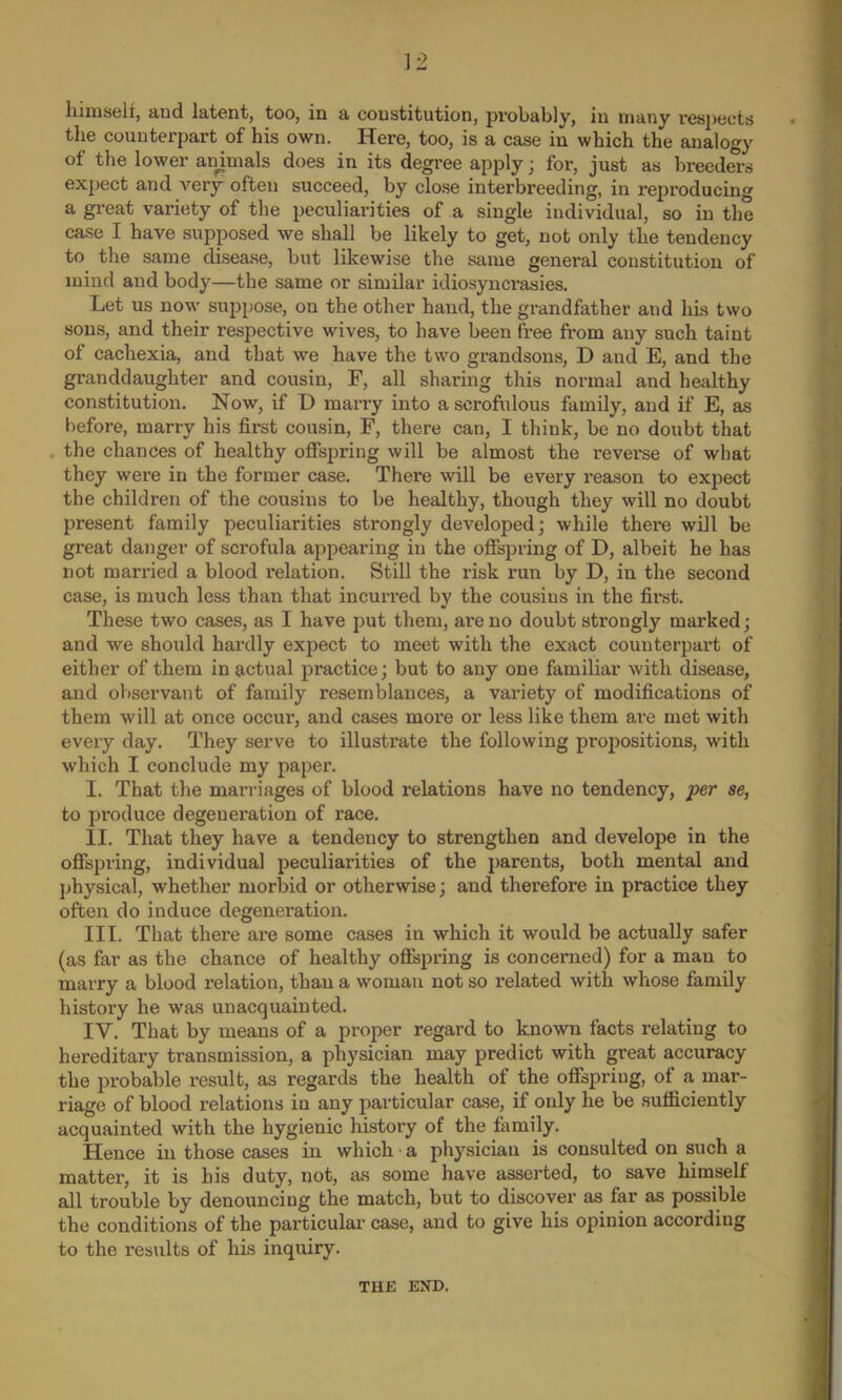 himself, and latent, too, in a constitution, probably, in many respects the counterpart of his own. Here, too, is a case in which the analogy of the lower animals does in its degree apply; for, just as breeders expect and very often succeed, by close interbreeding, in reproducing a great variety of the peculiarities of a single individual, so in the case I have supposed we shall be likely to get, not only the tendency to the same disease, but likewise the same general constitution of mind and body—the same or similar idiosyncrasies. Let us now suppose, on the other hand, the grandfather and his two sous, and their respective wives, to have been free from any such taint of cachexia, and that we have the two grandsons, D and E, and the granddaughter and cousin, F, all sharing this normal and healthy constitution. Now, if D marry into a scrofulous family, and if E, as before, marry his first cousin, F, there can, I think, be no doubt that the chances of healthy offspring will be almost the reverse of what they were in the former case. There will be every reason to expect the children of the cousins to be healthy, though they will no doubt present family peculiarities strongly developed; while there will be great danger of scrofula appearing in the offspring of D, albeit he has not married a blood relation. Still the risk run by D, in the second case, is much less than that incurred by the cousins in the first. These two cases, as I have put them, are no doubt strongly marked; and we should hardly expect to meet with the exact counterpart of either of them in actual practice; but to any one familiar with disease, and observant of family resemblances, a variety of modifications of them will at once occur, and cases more or less like them are met with every day. They serve to illustrate the following propositions, with which I conclude my paper. I. That the marriages of blood relations have no tendency, per se, to produce degeneration of race. II. That they have a tendency to strengthen and develope in the offspring, individual peculiarities of the parents, both mental and physical, whether morbid or otherwise; and therefore in practice they often do induce degeneration. III. That there are some cases in which it would be actually safer (as far as the chance of healthy offspring is concerned) for a man to marry a blood relation, than a woman not so related with whose family history he was unacquainted. IV. That by means of a proper regard to known facts relating to hereditary transmission, a physician may predict with great accuracy the probable result, as regards the health of the offspring, of a mar- riage of blood relations in any particular case, if only he be sufficiently acquainted with the hygienic history of the family. Hence in those cases in which • a physician is consulted on such a matter, it is his duty, not, as some have asserted, to save himself all trouble by denouncing the match, but to discover as far as possible the conditions of the particular case, and to give his opinion according to the results of his inquiry. THE END.