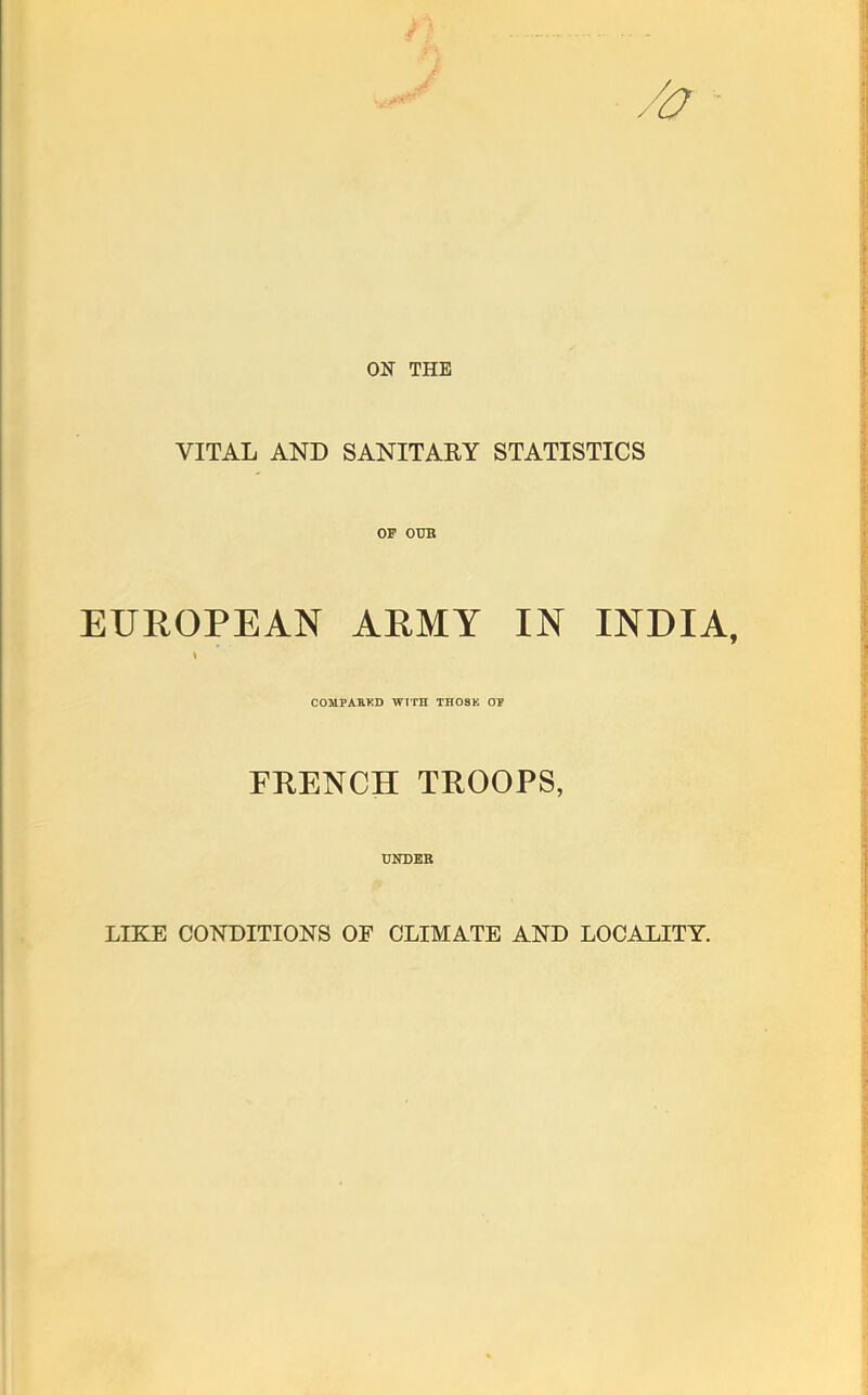 /a ON THE VITAL AND SANITARY STATISTICS OF OUB EUROPEAN AHMY IN INDIA, COMPAB.KD WTrH THOSE OF FRENCH TROOPS, UNDER LIKE CONDITIONS OF CLIMATE AND LOCALITY.