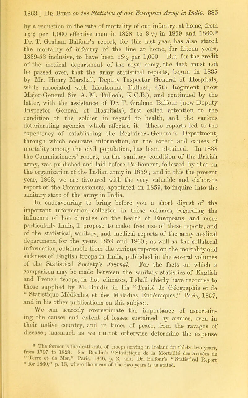 1863.] Db.Biiid on the Statistics of oii/r European Army in India. 885 by a reduction in the rate of mortality of our infantry, at home, from 15-5 per 1,000 effective men in 1828, to 877 in 1859 and 1860 * Dr. T. Gi-raham Balfour's report, for this last year, has also stated the mortality of infantry of the line at home, for fifteen years, 1839-53 inclusive, to have been 16-9 per 1,000. But for the credit of the medical department of the royal army, the fact must not be passed over, that the army statistical reports, begun in 1835 by Ml-. Henry Marshall, Deputy Inspector Greneral of Hospitals, ■while associated with Lieutenant TuUoch, 45th Eegiment (now Major-G-eneral Sir A. M. Tulloch, K.C.B.), and continued by the latter, with the assistance of Dr. T. Grraham Balfour (now Deputy Inspector General of Hospitals), first called attention to the condition of the soldier in regard to health, and the various deteriorating agencies which affected it. These reports led to the expediency of establishing the Registrar - General's Department, through which acciu-ate information, on the extent and causes of mortality among the civil population, has been obtained. In 1838 the Commissioners' report, on the sanitary condition of the British army, was published and laid before Parliament, followed by that on the organization of the Indian army in 1859; and in this the present year, 1863, we are favoured with the very valuable and elaborate report of the Commissioners, appointed in 1859, to inquire into- the sanitary state of the army in India. In endeavouring to bring before you a short digest of the important information, collected in these volumes, regarding the influence of hot climates on the health of Europeans, and more particularly India, I propose to make free use of these reports, and of the statistical, sanitary, and medical reports of the army medical department, for the years 1859 and 1860; as well as the collateral information, obtainable from the various reports on the mortality and sickness of English troops in India, published in the several volumes of the Statistical Society's Journal. Eor the facts on which a comparison may be made between the sanitary statistics of English and Erench troops, in hot climates, I shall chiefly have recourse to those supplied by M. Boudin in his  Traite de Geographic et de  Statistique Medicales, et des Maladies Endemiques, Paris, 1857, and in his other publications on this subject. We can scarcely overestimate the importance of ascertain- ing the causes and extent of losses sustained by armies, even in their native country, and in times of peace, from the ravages of disease; inasmuch as wo cannot otherwise determine the expense * Tlic former is the death-rate of troops serving in Ireland for thirty-two years, from 1797 to 1828, Sec Boudin's  Statistique de la Mortalite dcs Armees de  Tcrre ct de Mer, Paris, 1846, p. 2, and ])r. Balfoui-'s  Statistical Report  for 1860, p. 13, where the mean of the two years is as stated.