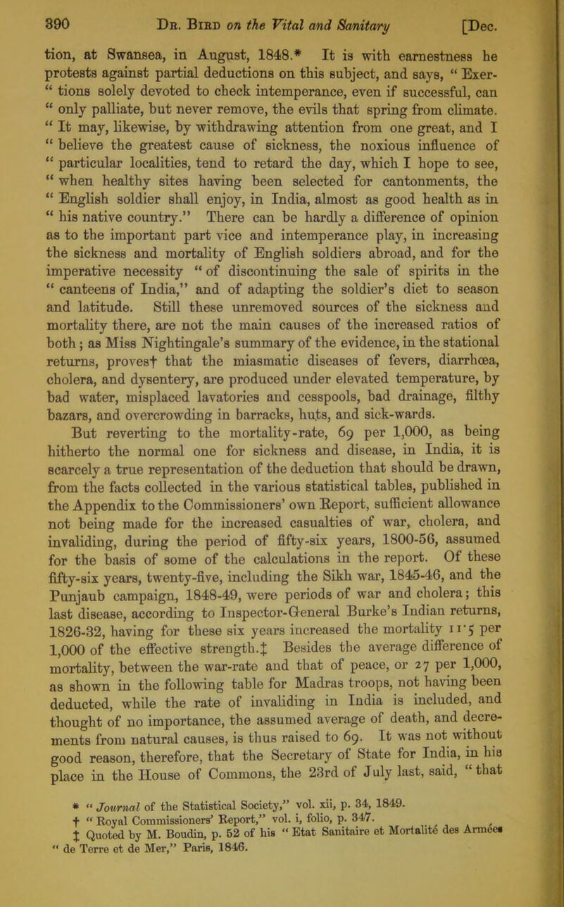 tion, at Swansea, in August, 1848.* It is with earnestness he protests against partial deductions on this subject, and says,  Exer-  tions solely devoted to check intemperance, even if successful, can  only palliate, but never remove, the evils that spring from climate. ** It may, likewise, by withdrawing attention from one great, and I *' believe the greatest cause of sickness, the noxious influence of  particular localities, tend to retard the day, which I hope to see,  when healthy sites having been selected for cantonments, the *' English soldier shaU enjoy, in India, almost as good health as in  his native country. There can be hardly a difference of opinion as to the important part vice and intemperance play, iu increasing the sickness and mortality of English soldiers abroad, and for the imperative necessity  of discontinuing the sale of spirits in the  canteens of India, and of adapting the soldier's diet to season and latitude. Still these unremoved sources of the sickness and mortality there, are not the main causes of the increased ratios of both; as Miss Nightingale's summary of the evidence, in the stational returns, provesf that the miasmatic diseases of fevers, diarrhoea, cholera, and dysentery, are produced under elevated temperature, by bad water, misplaced lavatories and cesspools, bad drainage, filthy bazars, and overcrowding in barracks, huts, and sick-wards. But reverting to the mortality-rate, 69 per 1,000, as being hitherto the normal one for sickness and disease, in India, it is scarcely a true representation of the deduction that should be drawn, from the facts collected in the various statistical tables, published in the Appendix to the Commissioners' own Report, sufficient allowance not being made for the increased casualties of war, cholera, and invaliding, during the period of fifty-six years, 1800-56, assumed for the basis of some of the calculations in the report. Of these fifty-six years, twenty-five, including the Sikh war, 1845-46, and the Punjaub campaign, 1848-49, were periods of war and cholera; this last disease, according to Inspector-General Burke's Indiau returns, 1826-32, having for these six years increased the mortality 11-5 per 1,000 of the effective strength. J Besides the average difference of mortality, between the war-rate and that of peace, or 27 per 1,000, as shown in the following table for Madras troops, not having been deducted, while the rate of invaliding in India is included, and thought of no importance, the assumed average of death, and decre- ments from natural causes, is thus raised to 69. It was not without good reason, therefore, that the Secretary of State for India, in hia place in the House of Commons, the 23rd of July last, said,  that *  Journal of the Statistical Society, vol. xii, p. 34, 1849. t  Royal Commissioners' Eeport, vol. i, folio, p. 347. I Quoted by M. Boudin, p. 52 of his  Etat Sanitaire et Mortalit<5 des Armeet  de Torre ct de Mer, Paris, 1846.