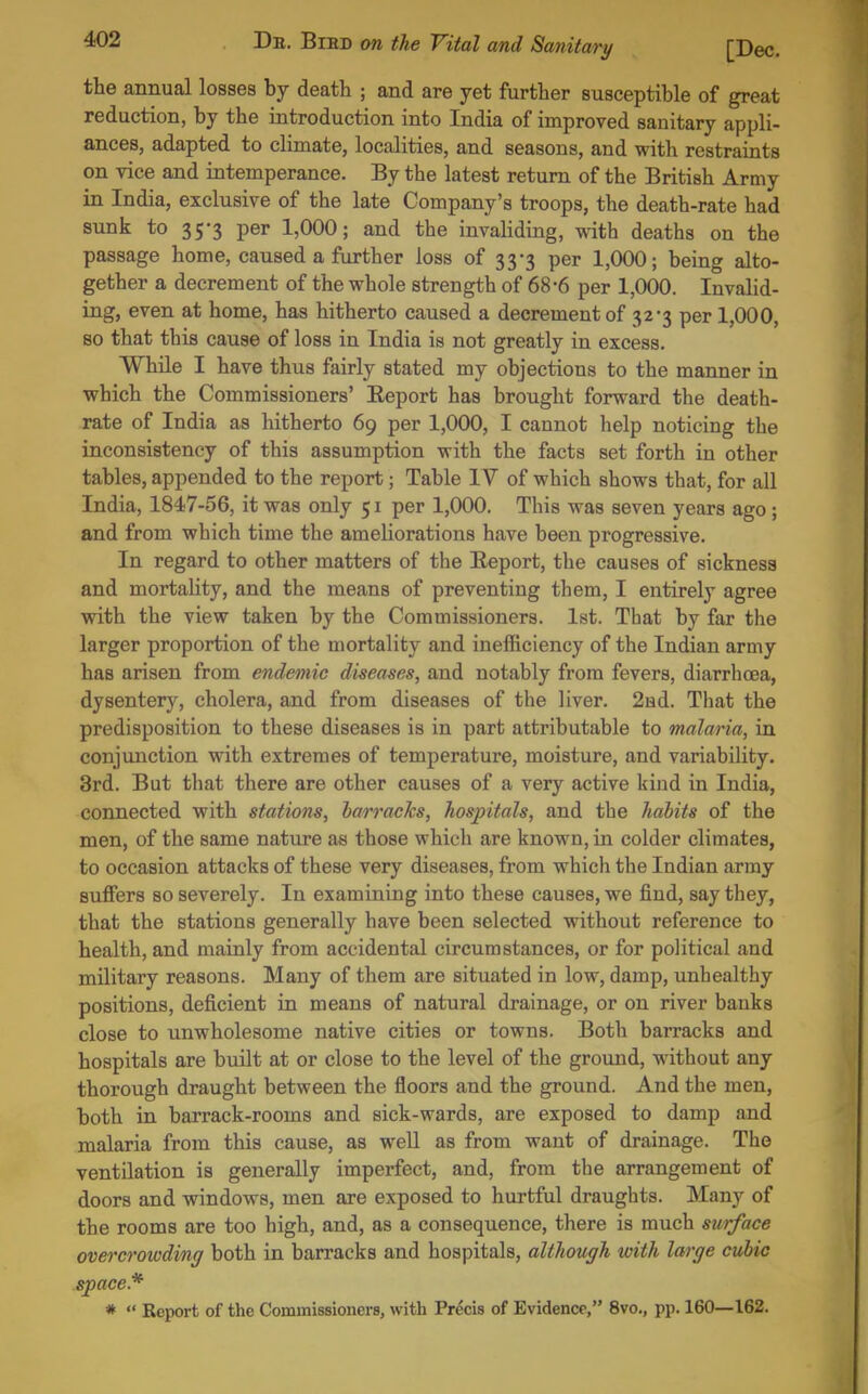 the annual losses by death ; and are yet further susceptible of great reduction, by the introduction into India of improved sanitary appli- ances, adapted to climate, localities, and seasons, and with restraints on vice and intemperance. By the latest return of the British Army in India, exclusive of the late Company's troops, the death-rate had sunk to 35-3 per 1,000; and the invaliding, with deaths on the passage home, caused a further loss of 33-3 per 1,000; being alto- gether a decrement of the whole strength of 68-6 per 1,000. Invalid- ing, even at home, has hitherto caused a decrement of 32-3 per 1,000, so that this cause of loss in India is not greatly in excess. While I have thus fairly stated my objections to the manner in which the Commissioners' Eeport has brought forward the death- rate of India as hitherto 69 per 1,000, I cannot help noticing the inconsistency of this assumption with the facts set forth in other tables, appended to the report; Table IV of which shows that, for all India, 1847-56, it was only 51 per 1,000. This was seven years ago ; and from which time the ameliorations have been progressive. In regard to other matters of the Eeport, the causes of sickness and mortality, and the means of preventing them, I entirely agree with the view taken by the Commissioners. Ist. That by far the larger proportion of the mortality and ineiSciency of the Indian army has arisen from endemic diseases, and notably from fevers, diarrhoea, dysentery, cholera, and from diseases of the liver. 2Hd. That the predisposition to these diseases is in part attributable to malaria, in conjunction with extremes of temperature, moisture, and variabUifcy. 3rd. But that there are other causes of a very active kind in India, connected with stations, barracks, hospitals, and the habits of the men, of the same nature as those which are known, in colder climates, to occasion attacks of these very diseases, from which the Indian army suffers so severely. In examining into these causes, we find, say they, that the stations generally have been selected without reference to health, and mainly from accidental circumstances, or for political and military reasons. Many of them are situated in low, damp, unhealthy positions, deficient in means of natural drainage, or on river banks close to unwholesome native cities or towns. Both barracks and hospitals are built at or close to the level of the ground, without any thorough draught between the floors and the ground. And the men, both in barrack-rooms and sick-wards, are exposed to damp and malaria from this cause, as well as from want of drainage. The ventilation is generally imperfect, and, from the arrangement of doors and windows, men are exposed to hurtful draughts. Many of the rooms are too high, and, as a consequence, there is much surface overcrowding both in barracks and hospitals, although with large cubic space.* *  Report of the Commissioners, with Precis of Evidence, 8vo., pp. 160—162.