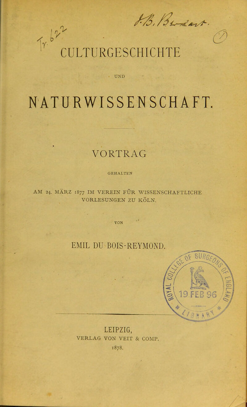 iY CULTURGESCHICHTE UND NATURWISSENSCHAFT. VORTRAG GEHALTEN AM 24. MARZ 1877 IM VEREIN FÜR WISSENSCHAFTLICHE VORLESUNGEN ZU KÖLN. VON EMIL DU BOIS-REYMOND. LEIPZIG, VERLAG VON VEIT & COMP. 1878.