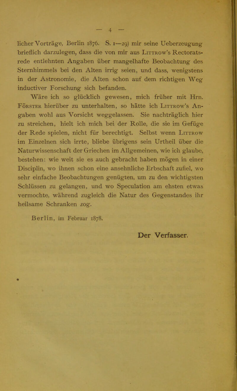 licher Vorträge, Berlin 1876. S. 1—29) mir seine Ueberzeugung brieflich darzulegen, dass die von mir aus Littrow's Rectorats- rede entlehnten Angaben über mangelhafte Beobachtung des Sternhimmels bei den Alten irrig seien, und dass, wenigstens in der Astronomie, die Alten schon auf dem richtigen Weg inductiver Forschung sich befanden. Wäre ich so glücklich gewesen, mich früher mit Hrn. Förster hierüber zu unterhalten, so hätte ich Littrow's An- gaben wohl aus Vorsicht weggelassen. Sie nachträglich hier zu streichen, hielt ich mich bei der Rolle, die sie im Gefüge der Rede spielen, nicht für berechtigt. Selbst wenn Littrow im Einzelnen sich irrte, bliebe übrigens sein Urtheil über die Naturwissenschaft der Griechen im Allgemeinen, wie ich glaube, bestehen: wie weit sie es auch gebracht haben mögen in einer Disciplin, wo ihnen schon eine ansehnliche Erbschaft zufiel, w o sehr einfache Beobachtungen genügten, um zu den wichtigsten Schlüssen zu gelangen, und wo Speculation am ehsten etwas vermochte, während zugleich die Natur des Gegenstandes ihr heilsame Schranken zog. Berlin, im Februar 1878. Der Verfasser.