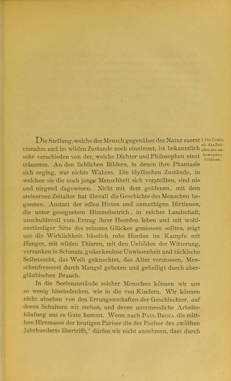 Die Stellung, welche der Mensch gegenüber der Natur zuerst LDieUrzeit i-i od. das Zeit- einnahm und im wilden Zustande noch einnimmt, ist bekanntlich alter der un- sehr verschieden von der, welche Dichter und Philosophen einst bgeT?^n träumten. An den lieblichen Bildern, in denen ihre Phantasie sich erging, war nichts Wahres. Die idyllischen Zustände, in welchen sie die noch junge Menschheit sich vorstellten, sind nie und nirgend dagewesen. Nicht mit dem goldenen, mit dem steinernen Zeitalter hat überall die Geschichte des Menschen be- gonnen. Anstatt der edlen Hirten und anmuthigen Hirtinnen, die unter gesegnetem Himmelsstrich, in reicher Landschaft, unschuldsvoll vom Ertrag ihrer Heerden leben und mit wohl- anständiger Sitte des reinsten Glückes geniessen sollten, zeigt uns die Wirklichkeit hässlich rohe Horden im Kampfe mit Hunger, mit wilden Thieren, mit den Unbilden der Witterung, versunken in Schmutz, gedankenlose Unwissenheit und tückische Selbstsucht, das Weib geknechtet, das Alter Verstössen, Men- schenfresserei durch Mangel geboten und geheiligt durch aber- gläubischen Brauch. In die Seelenzustände solcher Menschen können wir uns so wenig hineindenken, wie in die von Kindern. Wir können nicht absehen von den Errungenschaften der Geschlechter, auf deren Schultern wir stehen, und deren unermessliche Arbeits- häufung uns zu Gute kommt. Wenn nach Paul Broca die mitt- lere Hirnmasse der heutigen Pariser die der Pariser des zwölften Jahrhunderts übertrifft,' dürfen wir nicht annehmen, dass durch •