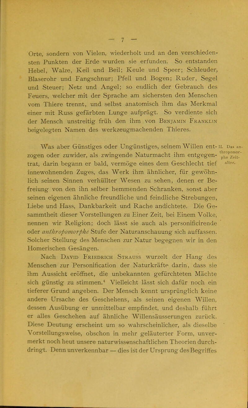 Orte, sondern von Vielen, wiederholt und an den verschieden- sten Punkten der Erde wurden sie erfunden. So entstanden Hebel, Walze, Keil und Beil; Keule und Speer; Schleuder, Blaserohr und Fangschnur; Pfeil und Bogen; Ruder, Segel und Steuer; Netz und Angel; so endlich der Gebrauch des Feuers, welcher mit der Sprache am sichersten den Menschen vom Thiere trennt, und selbst anatomisch ihm das Merkmal einer mit Russ gefärbten Lunge aufprägt. So verdiente sich der Mensch unstreitig früh den ihm von Benjamin Franklin beigelegten Namen des werkzeugmachenden Thieres. Was aber Günstiges oder Ungünstiges, seinem Willen ent- II. Das an- zogen oder zuwider, als zwingende Naturmacht ihm entgegen- p^zeit- trat, darin begann er bald, vermöge eines dem Geschlecht tief alter- innewohnenden Zuges, das Werk ihm ähnlicher, für gewöhn- lich seinen Sinnen verhüllter Wesen zu sehen, denen er Be- freiung von den ihn selber hemmenden Schranken, sonst aber seinen eigenen ähnliche freundliche und feindliche Strebungen, Liebe und Hass, Dankbarkeit und Rache andichtete. Die Ge- sammtheit dieser Vorstellungen zu Einer Zeit, bei Einem Volke, nennen wir Religion; doch lässt sie auch als personificirende oder anthropomorphe Stufe der Naturanschauung sich auffassen. Solcher Stellung des Menschen zur Natur begegnen wir in den Homerischen Gesängen. Nach David Friedrich Strauss wurzelt der Hang des Menschen zur Personification der Naturkräfte darin, dass sie ihm Aussicht eröffnet, die unbekannten gefürchteten Mächte sich günstig zu stimmen.4 Vielleicht lässt sich dafür noch ein tieferer Grund angeben. Der Mensch kennt ursprünglich keine andere Ursache des Geschehens, als seinen eigenen Willen, dessen Ausübung er unmittelbar empfindet, und deshalb führt er alles Geschehen auf ähnliche Willensäusserungen zurück. Diese Deutung erscheint um so wahrscheinlicher, als dieselbe ' Vorstellungsweise, obschon in mehr geläuterter Form, unver- merkt noch heut unsere naturwissenschaftlichen Theorien durch- dringt. Denn unverkennbar — dies ist der Ursprung des Begriffes
