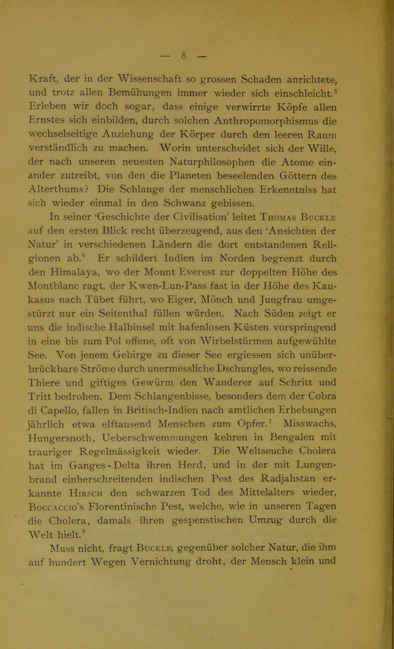Kraft, der in der Wissenschaft so grossen Schaden anrichtete, und trotz allen Bemühungen immer wieder sich einschleicht.5 Erleben wir doch sogar, dass einige verwirrte Köpfe allen Ernstes sich einbilden, durch solchen Anthropomorphismus die wechselseitige Anziehung der Körper durch den leeren Raum verständlich zu machen. Worin unterscheidet sich der Wille, der nach unseren neuesten Naturphilosophen die Atome ein- ander zutreibt, von den die Planeten beseelenden Göttern des Alterthums? Die Schlange der menschlichen Erkenntniss hat sich wieder einmal in den Schwanz gebissen. In seiner 'Geschichte der Civilisation' leitet Thomas Buckle auf den ersten Blick recht überzeugend, aus den Ansichten der Natur' in verschiedenen Ländern die dort entstandenen Reli- gionen ab.6 Er schildert Indien im Norden begrenzt durch den Himalaya, wo der Mount Everest zur doppelten Höhe des Montblanc ragt, der Kwen-Lun-Pass fast in der Höhe des Kau- kasus nach Tübet führt, wo Eiger, Mönch und Jungfrau umge- stürzt nur ein Seitenthal füllen würden. Nach Süden zeigt er uns die indische Halbinsel mit hafenlosen Küsten vorspringend in eine bis zum Pol offene, oft von Wirbelstürmen aufgewühlte See. Von jenem Gebirge zu dieser See ergiessen sich unüber- brückbare Ströme durch unermessliche Dschungles, wo reissende Thiere und giftiges Gewürm den Wanderer auf Schritt und Tritt bedrohen. Dem Schlangenbisse, besonders dem der Cobra di Capello, fallen in Britisch-Indien nach amtlichen Erhebungen jährlich etwa elftausend Menschen zum Opfer.7 Misswachs, Hungersnoth, Ueberschwemmungen kehren in Bengalen mit trauriger Regelmässigkeit wieder. Die Weltseuche Cholera hat im Ganges-Delta ihren Herd, und in der mit Lungen- brand einherschreitenden indischen Pest des Radjahstan er- kannte Hirsch den schwarzen Tod des Mittelalters wieder, Boccaccio's Florentinische Pest, welche, wie in unseren Tagen die Cholera, damals ihren gespenstischen Umzug durch die Welt hielt.8 Muss nicht, fragt Buckle^ gegenüber solcher Natur, die ihm auf hundert Wegen Vernichtung droht, der Mensch klein und