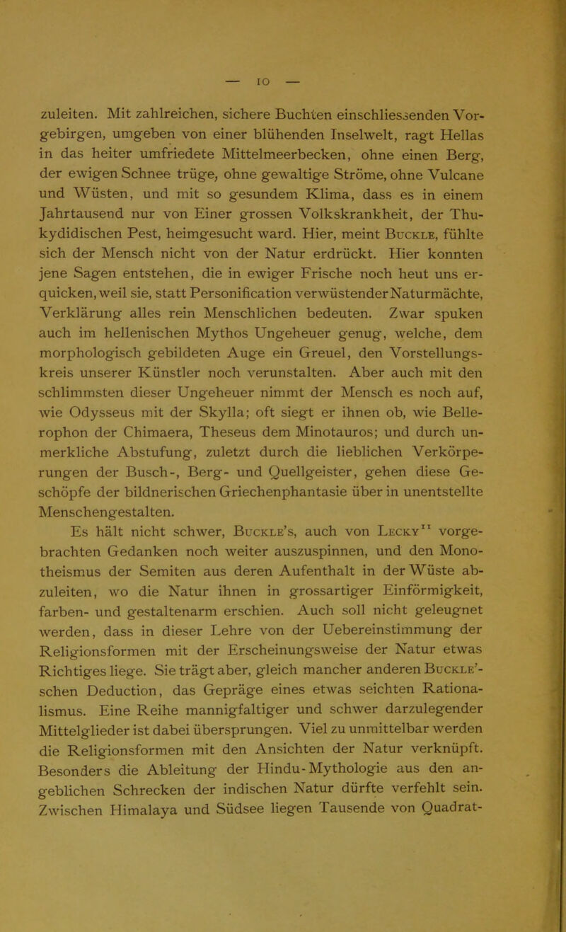 zuleiten. Mit zahlreichen, sichere Buchten einschliessenden Vor- gebirgen, umgeben von einer blühenden Inselwelt, ragt Hellas in das heiter umfriedete Mittelmeerbecken, ohne einen Berg, der ewigen Schnee trüge, ohne gewaltige Ströme, ohne Vulcane und Wüsten, und mit so gesundem Klima, dass es in einem Jahrtausend nur von Einer grossen Volkskrankheit, der Thu- kydidischen Pest, heimgesucht ward. Hier, meint Buckle, fühlte sich der Mensch nicht von der Natur erdrückt. Hier konnten jene Sagen entstehen, die in ewiger Frische noch heut uns er- quicken, weil sie, statt Personification verwüstender Naturmächte, Verklärung alles rein Menschlichen bedeuten. Zwar spuken auch im hellenischen Mythos Ungeheuer genug, welche, dem morphologisch gebildeten Auge ein Greuel, den Vorstellungs- kreis unserer Künstler noch verunstalten. Aber auch mit den schlimmsten dieser Ungeheuer nimmt der Mensch es noch auf, wie Odysseus mit der Skylla; oft siegt er ihnen ob, wie Belle- rophon der Chimaera, Theseus dem Minotauros; und durch un- merkliche Abstufung, zuletzt durch die lieblichen Verkörpe- rungen der Busch-, Berg- und Quellgeister, gehen diese Ge- schöpfe der bildnerischen Griechenphantasie über in unentstellte Menschengestalten. Es hält nicht schwer, Buckle's, auch von Lecky11 vorge- brachten Gedanken noch weiter auszuspinnen, und den Mono- theismus der Semiten aus deren Aufenthalt in der Wüste ab- zuleiten, wo die Natur ihnen in grossartiger Einförmigkeit, färben- und gestaltenarm erschien. Auch soll nicht geleugnet werden, dass in dieser Lehre von der Uebereinstimmung der Religionsformen mit der Erscheinungsweise der Natur etwas Richtiges liege. Sie trägt aber, gleich mancher anderen Buckle'- schen Deduction, das Gepräge eines etwas seichten Rationa- lismus. Eine Reihe mannigfaltiger und schwer darzulegender Mittelglieder ist dabei übersprungen. Viel zu unmittelbar werden die Religionsformen mit den Ansichten der Natur verknüpft. Besonders die Ableitung der Hindu-Mythologie aus den an- geblichen Schrecken der indischen Natur dürfte verfehlt sein. Zwischen Himalaya und Südsee liegen Tausende von Quadrat-