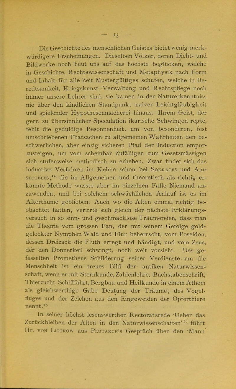 Die Geschichte des menschlichen Geistes bietet wenig merk- würdigere Erscheinungen. Dieselben Völker, deren Dicht- und Bildwerke noch heut uns auf das höchste beglücken, welche in Geschichte, Rechtswissenschaft und Metaphysik nach Form und Inhalt für alle Zeit Mustergültiges schufen, welche in Be- redtsamkeit, Kriegskunst, Verwaltung und Rechtspflege noch immer unsere Lehrer sind, sie kamen in der Naturerkenntniss nie über den kindlichen Standpunkt naiver Leichtgläubigkeit und spielender Hypothesenmacherei hinaus. Ihrem Geist, der gern zu übersinnlicher Speculation ikarische Schwingen regte, fehlt die geduldige Besonnenheit, um von besonderen, fest umschriebenen Thatsachen zu allgemeinen Wahrheiten den be- schwerlichen, aber einzig sicheren Pfad der Induction empor- zusteigen, um vom scheinbar Zufälligen zum Gesetzmässigen sich stufenweise methodisch zu erheben. Zwar findet sich das inductive Verfahren im Keime schon bei Sokrates und Ari- stoteles;14 die im Allgemeinen und theoretisch als richtig er- kannte Methode wusste aber im einzelnen Falle Niemand an- zuwenden, und bei solchem schwächlichen Anlauf ist es im Alterthume geblieben. Auch wo die Alten einmal richtig be- obachtet hatten, verirrte sich gleich der nächste Erklärungs- versuch in so sinn- und geschmacklose Träumereien, dass man die Theorie vom grossen Pan, der mit seinem Gefolge gold- gelockter Nymphen Wald und Flur beherrscht, vom Poseidon, dessen Dreizack die Fluth erregt und bändigt, und vom Zeus, der den Donnerkeil schwingt, noch weit vorzieht. Des ge- fesselten Prometheus Schilderung seiner Verdienste um die Menschheit ist ein treues Bild der antiken Naturwissen- schaft, wenn er mit Sternkunde, Zahlenlehre, Buchstabenschrift, Thierzucht, Schifffahrt, Bergbau und Heilkunde in einem Athem als gleichwerthige Gabe Deutung der Träume, des Vogel- fluges und der Zeichen aus den Eingeweiden der Opferthiere nennt.15 In seiner höchst lesenswerthen Rectoratsrede 'Ueber das Zurückbleiben der Alten in den Naturwissenschaften'16 führt Hr. von Littrow aus Plutarch's Gespräch über den 'Mann'