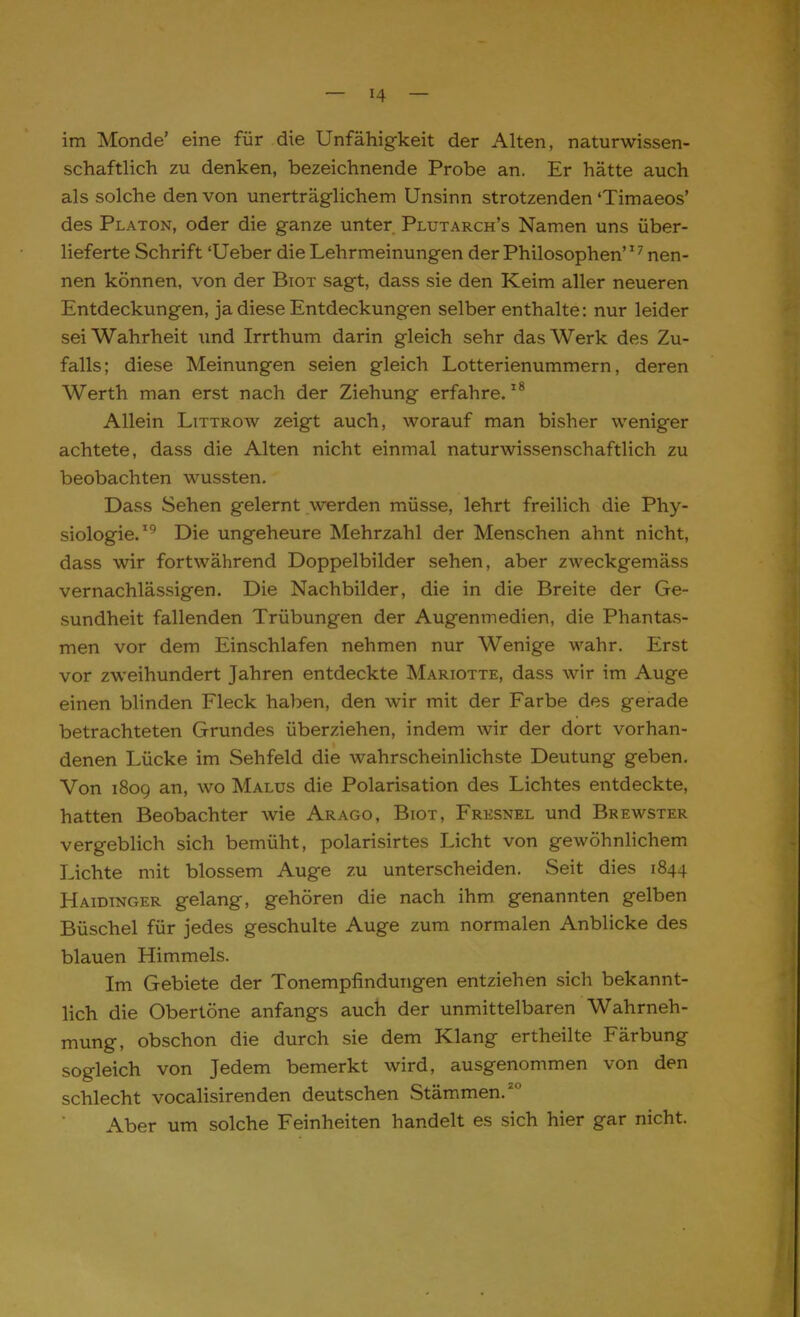 im Monde' eine für die Unfähigkeit der Alten, naturwissen- schaftlich zu denken, bezeichnende Probe an. Er hätte auch als solche den von unerträglichem Unsinn strotzenden 'Timaeos' des Platon, oder die ganze unter Plutarch's Namen uns über- lieferte Schrift 'Ueber die Lehrmeinungen der Philosophen7 nen- nen können, von der Biot sagt, dass sie den Keim aller neueren Entdeckungen, ja diese Entdeckungen selber enthalte: nur leider sei Wahrheit \ind Irrthum darin gleich sehr das Werk des Zu- falls; diese Meinungen seien gleich Lotterienummern, deren Werth man erst nach der Ziehung erfahre.18 Allein Littrow zeigt auch, worauf man bisher weniger achtete, dass die Alten nicht einmal naturwissenschaftlich zu beobachten wussten. Dass Sehen gelernt werden müsse, lehrt freilich die Phy- siologie.19 Die ungeheure Mehrzahl der Menschen ahnt nicht, dass wir fortwährend Doppelbilder sehen, aber zweckgemäss vernachlässigen. Die Nachbilder, die in die Breite der Ge- sundheit fallenden Trübungen der Augenmedien, die Phantas- men vor dem Einschlafen nehmen nur Wenige wahr. Erst vor zweihundert Jahren entdeckte Mariotte, dass wir im Auge einen blinden Fleck haben, den wir mit der Farbe des gerade betrachteten Grundes überziehen, indem wir der dort vorhan- denen Lücke im Sehfeld die wahrscheinlichste Deutung geben. Von 1809 an, wo Malus die Polarisation des Lichtes entdeckte, hatten Beobachter wie Arago, Biot, Fresnel und Brewster vergeblich sich bemüht, polarisirtes Licht von gewöhnlichem Lichte mit blossem Auge zu unterscheiden. Seit dies 1844 Haidinger gelang, gehören die nach ihm genannten gelben Büschel für jedes geschulte Auge zum normalen Anblicke des blauen Himmels. Im Gebiete der Tonempfindungen entziehen sich bekannt- lich die Obertöne anfangs auch der unmittelbaren Wahrneh- mung, obschon die durch sie dem Klang ertheilte Färbung sogleich von Jedem bemerkt wird, ausgenommen von den schlecht vocalisirenden deutschen Stämmen.20 Aber um solche Feinheiten handelt es sich hier gar nicht.